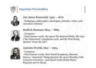 Important Personalities

   Jan Amos Komenský 1592 – 1670
   - Pedagogue, philosopher, theologian, minister, writer, and
   education reformer

   Bedřich Smetana 1824 – 1884
   - Composer
   - Most famous works: the opera The Bartered Bride, Má vlast
   (“My Fatherland”) symphonic cycle, and the First String
   Quartet “From My Life”.

   Antonín Dvořák 1841 – 1904
   - Composer
   - Most famous works: New World Symphony, Slavonic
   Dances, “American” String Quartet, the opera Rusalka, Cello
   Concerto in B minor , and choral works Stabat Mater,
   Requiem and Te Deum.
 