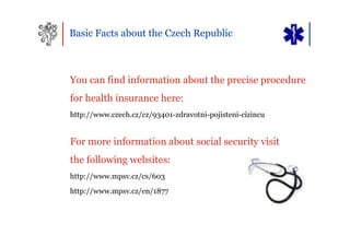 Basic Facts about the Czech Republic



You can find information about the precise procedure
for health insurance here:
http://www.czech.cz/cz/93401-zdravotni-pojisteni-cizincu


For more information about social security visit
the following websites:
http://www.mpsv.cz/cs/603
http://www.mpsv.cz/en/1877
 