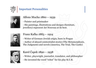 Important Personalities

   Alfons Mucha 1860 – 1939
   - Painter and printmaker
   - His paintings, illustrations and designs (furniture,
   jewellery) represent Art Nouveau at its best.

   Franz Kafka 1883 – 1924
   - Writer of German-Jewish origin, born in Prague
   - Author of absurd existentialist stories (The Metamorphosis,
   The Judgment) and novels (America, The Trial, The Castle)


   Karel Čapek 1890 – 1938
   - Writer, playwright, journalist, translator, and philosopher
   - He invented the word “robot” for his play R.U.R.
 