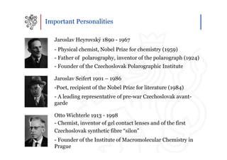 Important Personalities

   Jaroslav Heyrovský 1890 - 1967
   - Physical chemist, Nobel Prize for chemistry (1959)
   - Father of polarography, inventor of the polarograph (1924)
   - Founder of the Czechoslovak Polarographic Institute

   Jaroslav Seifert 1901 – 1986
   -Poet, recipient of the Nobel Prize for literature (1984)
   - A leading representative of pre-war Czechoslovak avant-
   garde

   Otto Wichterle 1913 - 1998
   - Chemist, inventor of gel contact lenses and of the first
   Czechoslovak synthetic fibre “silon”
   - Founder of the Institute of Macromolecular Chemistry in
   Prague
 