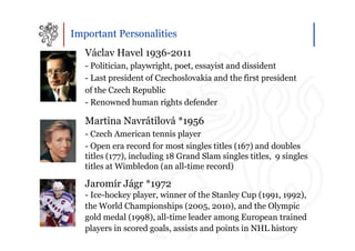 Important Personalities
   Václav Havel 1936-2011
   - Politician, playwright, poet, essayist and dissident
   - Last president of Czechoslovakia and the first president
   of the Czech Republic
   - Renowned human rights defender

   Martina Navrátilová *1956
   - Czech American tennis player
   - Open era record for most singles titles (167) and doubles
   titles (177), including 18 Grand Slam singles titles, 9 singles
   titles at Wimbledon (an all-time record)

   Jaromír Jágr *1972
   - Ice-hockey player, winner of the Stanley Cup (1991, 1992),
   the World Championships (2005, 2010), and the Olympic
   gold medal (1998), all-time leader among European trained
   players in scored goals, assists and points in NHL history
 
