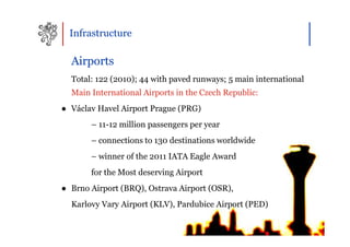 Infrastructure

  Airports
  Total: 122 (2010); 44 with paved runways; 5 main international
  Main International Airports in the Czech Republic:
● Václav Havel Airport Prague (PRG)
       – 11-12 million passengers per year
       – connections to 130 destinations worldwide
       – winner of the 2011 IATA Eagle Award
       for the Most deserving Airport
● Brno Airport (BRQ), Ostrava Airport (OSR),
  Karlovy Vary Airport (KLV), Pardubice Airport (PED)
 