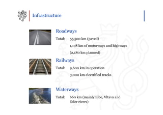 Infrastructure


           Roadways
           Total:   55,500 km (paved)
                    1,178 km of motorways and highways
                    (2,180 km planned)

           Railways
           Total:   9,600 km in operation
                    3,000 km electrified tracks



           Waterways
           Total:   660 km (mainly Elbe, Vltava and
                    Oder rivers)
 