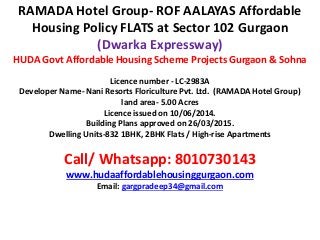 RAMADA Hotel Group- ROF AALAYAS Affordable
Housing Policy FLATS at Sector 102 Gurgaon
(Dwarka Expressway)
HUDA Govt Affordable Housing Scheme Projects Gurgaon & Sohna
Licence number - LC-2983A
Developer Name- Nani Resorts Floriculture Pvt. Ltd. (RAMADA Hotel Group)
land area- 5.00 Acres
Licence issued on 10/06/2014.
Building Plans approved on 26/03/2015.
Dwelling Units-832 1BHK, 2BHK Flats / High-rise Apartments
Call/ Whatsapp: 8010730143
www.hudaaffordablehousinggurgaon.com
Email: gargpradeep34@gmail.com
 