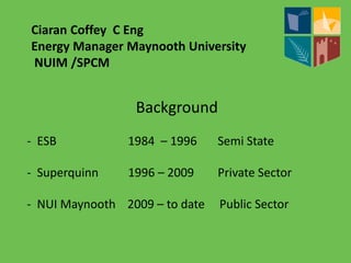 Ciaran Coffey C Eng
Energy Manager Maynooth University
NUIM /SPCM
Background
- ESB 1984 – 1996 Semi State
- Superquinn 1996 – 2009 Private Sector
- NUI Maynooth 2009 – to date Public Sector
 