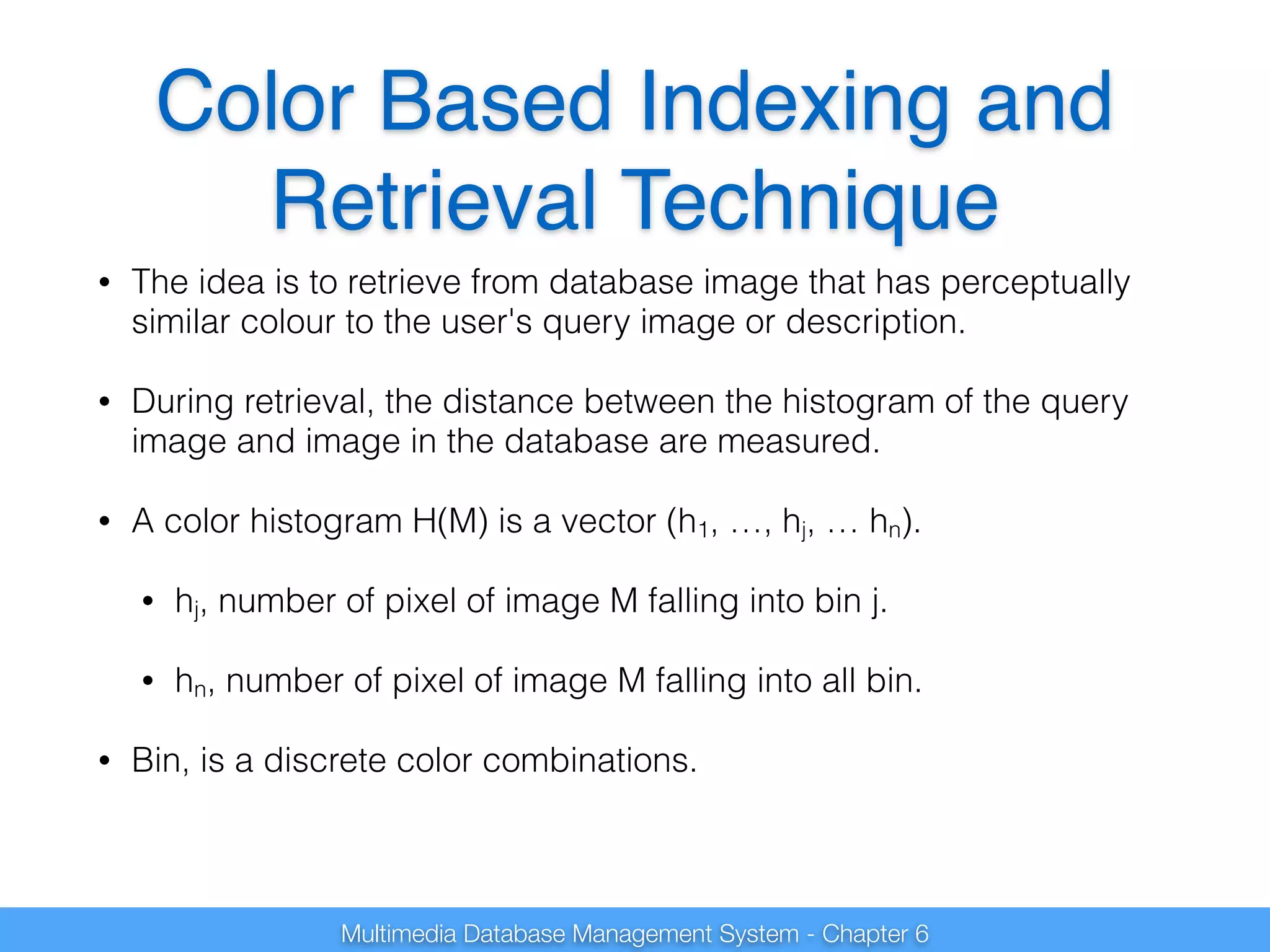 Color Based Indexing and 
Retrieval Technique 
• The idea is to retrieve from database image that has perceptually 
similar colour to the user's query image or description. 
• During retrieval, the distance between the histogram of the query 
image and image in the database are measured. 
• A color histogram H(M) is a vector (h1, …, hj, … hn). 
• hj, number of pixel of image M falling into bin j. 
• hn, number of pixel of image M falling into all bin. 
• Bin, is a discrete color combinations. 
Multimedia Database Management System - Chapter 6 
 