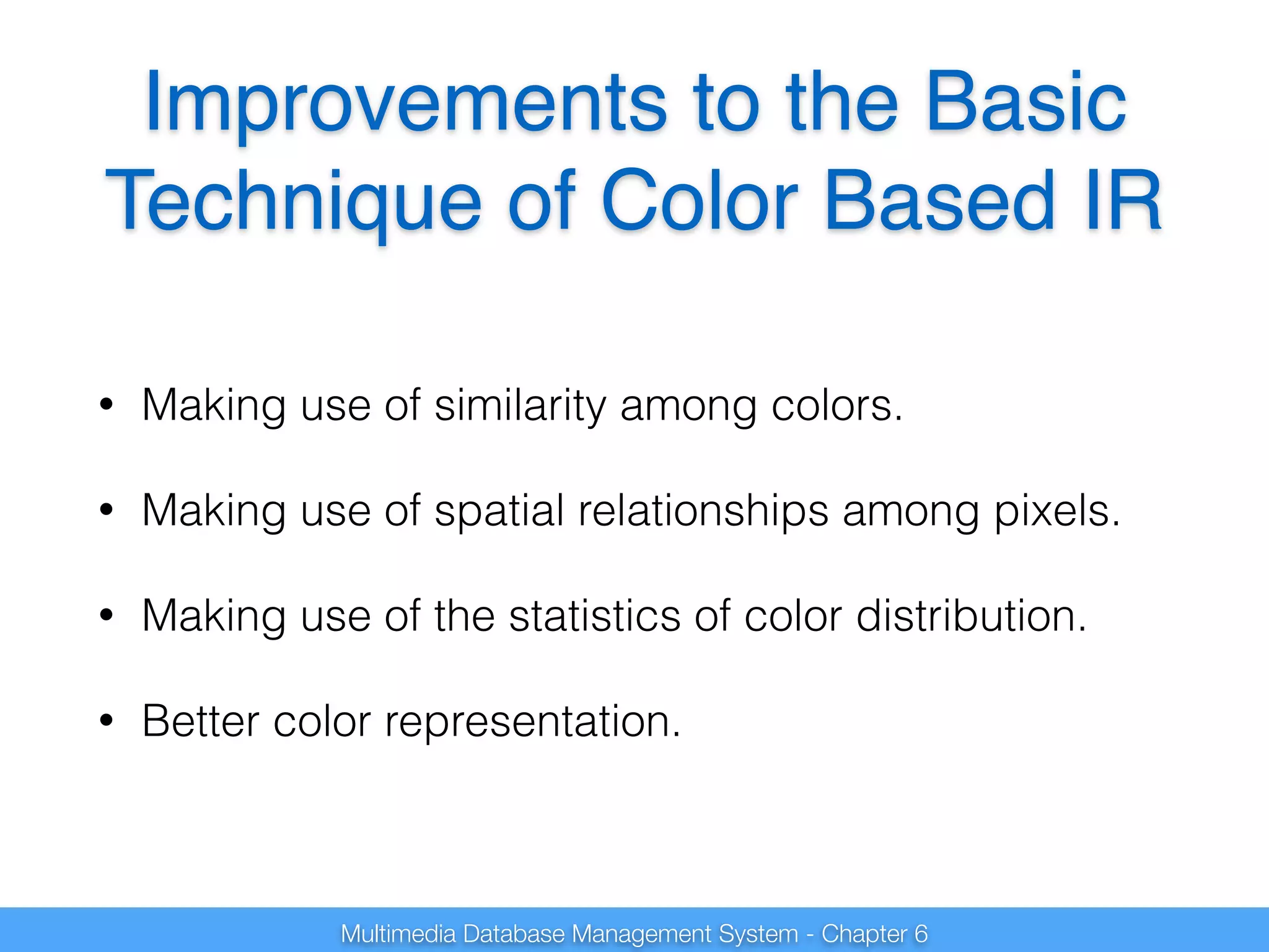 Improvements to the Basic 
Technique of Color Based IR 
• Making use of similarity among colors. 
• Making use of spatial relationships among pixels. 
• Making use of the statistics of color distribution. 
• Better color representation. 
Multimedia Database Management System - Chapter 6 
 