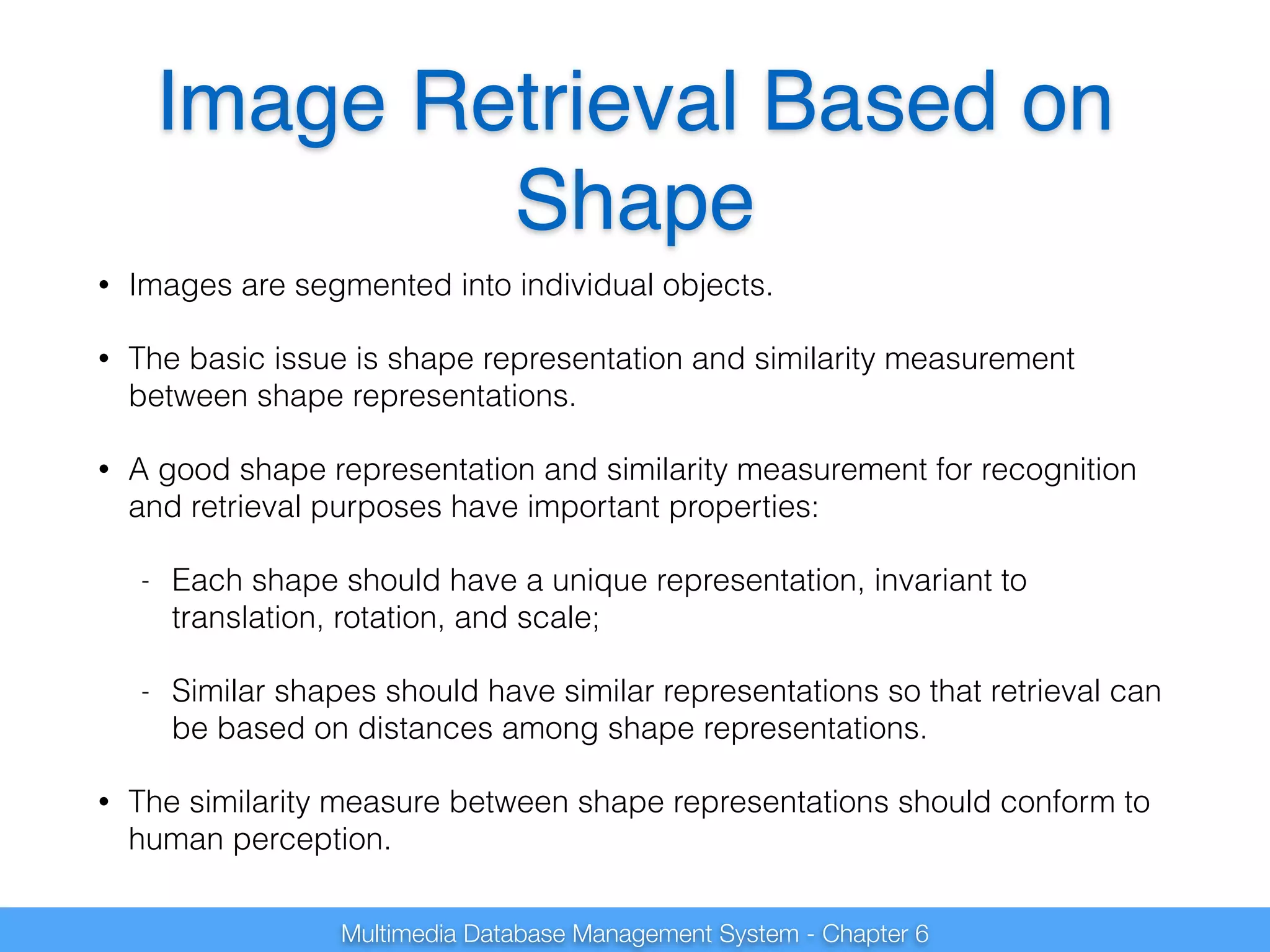 Image Retrieval Based on 
Shape 
• Images are segmented into individual objects. 
• The basic issue is shape representation and similarity measurement 
between shape representations. 
• A good shape representation and similarity measurement for recognition 
and retrieval purposes have important properties: 
- Each shape should have a unique representation, invariant to 
translation, rotation, and scale; 
- Similar shapes should have similar representations so that retrieval can 
be based on distances among shape representations. 
• The similarity measure between shape representations should conform to 
human perception. 
Multimedia Database Management System - Chapter 6 
 