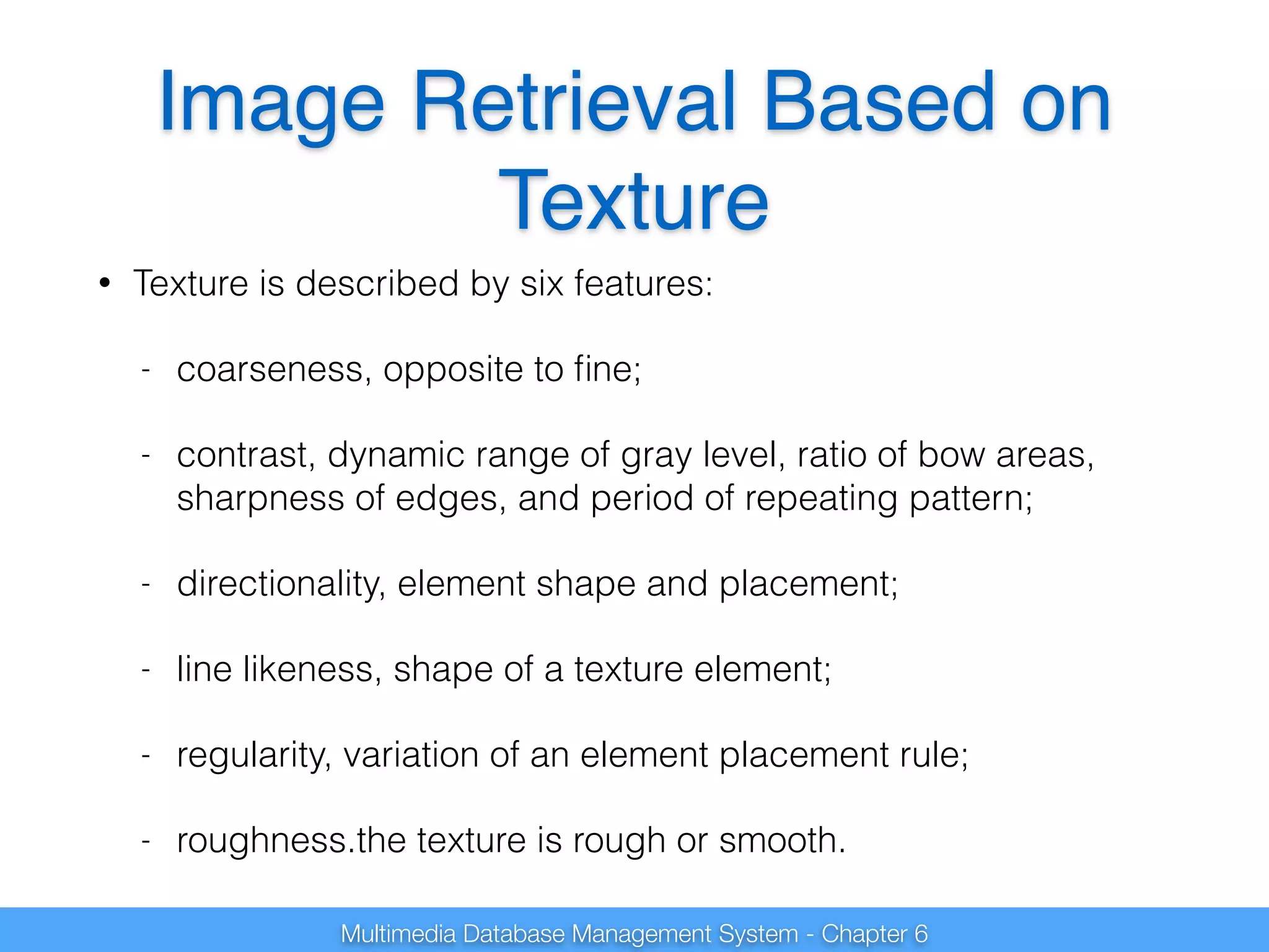 Image Retrieval Based on 
Texture 
• Texture is described by six features: 
- coarseness, opposite to fine; 
- contrast, dynamic range of gray level, ratio of bow areas, 
sharpness of edges, and period of repeating pattern; 
- directionality, element shape and placement; 
- line likeness, shape of a texture element; 
- regularity, variation of an element placement rule; 
- roughness.the texture is rough or smooth. 
Multimedia Database Management System - Chapter 6 
 