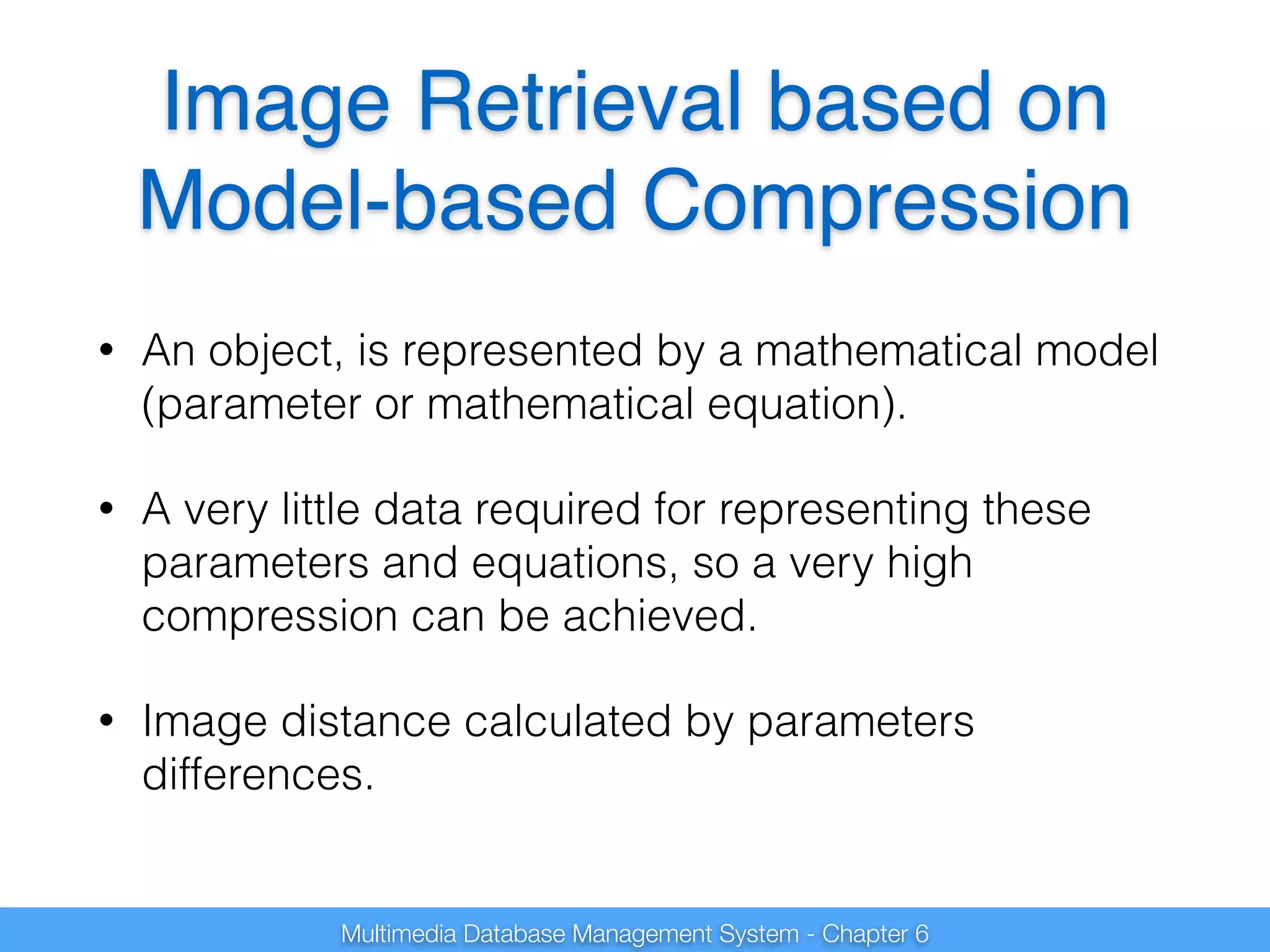 Image Retrieval based on 
Model-based Compression 
• An object, is represented by a mathematical model 
(parameter or mathematical equation). 
• A very little data required for representing these 
parameters and equations, so a very high 
compression can be achieved. 
• Image distance calculated by parameters 
differences. 
Multimedia Database Management System - Chapter 6 
 