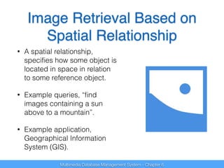 Image Retrieval Based on 
Spatial Relationship 
• A spatial relationship, 
specifies how some object is 
located in space in relation 
to some reference object. 
• Example queries, “find 
images containing a sun 
above to a mountain”. 
• Example application, 
Geographical Information 
System (GIS). 
Multimedia Database Management System - Chapter 6 
 