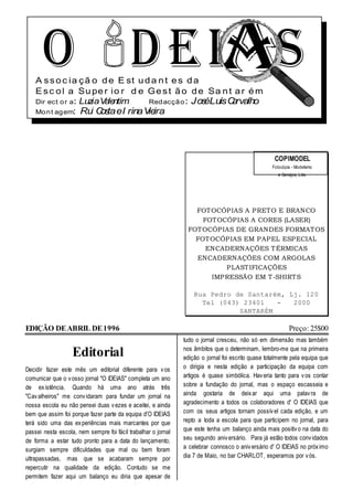 O D E IA S
    A s s o c ia ç ã o d e E st u d a n t e s d a
    E s c o l a Su pe r io r d e G e s t ã o d e Sa n t a r é m
    Dir ect o r a: LuziaV le
                         a ntim    Red acçã o : JoséLuísC rvalho
                                                         a
    Mo n t ag em:     Ru C taeI rinaV ira
                        i os         ie




                                                                                                    COPIMODEL
                                                                                                   Fotocópia - Modelismo
                                                                                                      e Serviços, Lda.




                                                                  FOT OCÓP IAS A P RET O E BRANCO
                                                                    FOT OCÓP IAS A CORES (LASER)
                                                                FOT OCÓP IAS DE GRANDES FORMAT OS
                                                                  FOT OCÓP IAS EM P AP EL ESP ECIAL
                                                                     ENCADERNAÇÕES T ÉRMICAS
                                                                  ENCADERNAÇÕES COM ARGOLAS
                                                                          P LAST IFICAÇÕES
                                                                      IMP RESSÃO EM T -SHIRT S

                                                                   Rua Pedro de Santarém, Lj. 120
                                                                     Tel (043) 23401   -   2000
                                                                              SANTARÉM

EDIÇÃO DE ABRIL DE 1996                                                                                     Preço: 25$00
                                                               tudo o jornal cresceu, não só em dimensão mas também
                                                               nos âmbitos que o determinam, lembro-me que na primeira
                   Editorial                                   edição o jornal foi escrito quase totalmente pela equipa que
Decidir fazer este mês um editorial diferente para v os        o dirigia e nesta edição a participação da equipa com
comunicar que o v osso jornal "O IDEIAS" completa um ano       artigos é quase simbólica. Hav eria tanto para v os contar
de ex istência. Quando há uma ano atrás três                   sobre a fundação do jornal, mas o espaço escasseia e
"Cav alheiros" me conv idaram para fundar um jornal na         ainda gostaria de deix ar aqui uma palav ra de
nossa escola eu não pensei duas v ezes e aceitei, e ainda      agradecimento a todos os colaboradores d' O IDEIAS que
bem que assim foi porque fazer parte da equipa d'O IDEIAS      com os seus artigos tornam possív el cada edição, e um
terá sido uma das ex periências mais marcantes por que         repto a toda a escola para que participem no jornal, para
passei nesta escola, nem sempre foi fácil trabalhar o jornal   que este tenha um balanço ainda mais positiv o na data do
de forma a estar tudo pronto para a data do lançamento;        seu segundo aniv ersário. Para já estão todos conv idados
surgiam sempre dificuldades que mal ou bem foram               a celebrar connosco o aniv ersário d' O IDEIAS no próx imo
ultrapassadas, mas que se acabaram sempre por                  dia 7 de Maio, no bar CHARLOT, esperamos por v ós.
repercutir na qualidade da edição. Contudo se me
permitem fazer aqui um balanço eu diria que apesar de
 