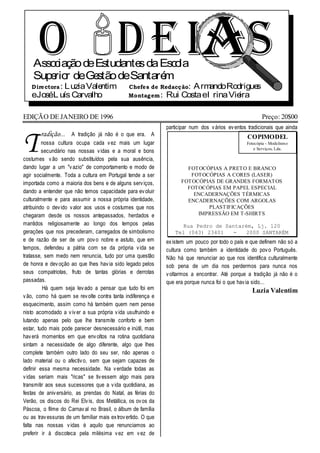 O D E IA S
    Asso iaç deEstudante da Esc la
        c ão
    Supe r deGe
        rio
                        s
               stão deSantarém
                               o
   D ire ctora : LuziaValentim                  Chefe s de Redacç ão: ArmandoRodrigues
   eJoséL uís Carvalho                          Montag em : Rui CostaeI rinaVie ira

EDIÇÃO DE JANEIRO DE 1996                                                                                Preço: 20$00
                                                               participar num dos v ários ev entos tradicionais que ainda


T
        radição...    A tradição já não é o que era. A                                            COPIMODEL
         nossa cultura ocupa cada v ez mais um lugar                                              Fotocópia - Modelismo
                                                                                                      e Serviços, Lda.
         secundário nas nossas v idas e a moral e bons
costumes v ão sendo substituídos pela sua ausência,
dando lugar a um "v azio" de comportamento e modo de                   FOTOCÓPIAS A PRETO E BRANCO
agir socialmente. Toda a cultura em Portugal tende a ser                FOTOCÓPIAS A CORES (LASER)
importada como a maioria dos bens e de alguns serv iços,             FOTOCÓPIAS DE GRANDES FORMATOS
                                                                       FOTOCÓPIAS EM PAPEL ESPECIAL
dando a entender que não temos capacidade para ev oluir                  ENCADERNAÇÕES TÉRMICAS
culturalmente e para assumir a nossa própria identidade,               ENCADERNAÇÕES COM ARGOLAS
atribuindo o dev ido v alor aos usos e costumes que nos                      PLASTIFICAÇÕES
chegaram desde os nossos antepassados, herdados e                         IMPRESSÃO EM T-SHIRTS
mantidos religiosamente ao longo dos tempos pelas                     Rua Pedro de Santarém, Lj. 120
gerações que nos precederam, carregados de simbolismo              Tel (043) 23401    -   2000 SANTARÉM
e de razão de ser de um pov o nobre e astuto, que em           ex istem um pouco por todo o país e que definem não só a
tempos, defendeu a pátria com se da própria v ida se           cultura como também a identidade do pov o Português.
tratasse, sem medo nem renuncia, tudo por uma questão          Não há que renunciar ao que nos identifica culturalmente
de honra e dev oção ao que lhes hav ia sido legado pelos       sob pena de um dia nos perdermos para nunca nos
seus compatriotas, fruto de tantas glórias e derrotas          v oltarmos a encontrar. Até porque a tradição já não é o
passadas.                                                      que era porque nunca foi o que hav ia sido...
         Há quem seja lev ado a pensar que tudo foi em                                               Luzia Valentim
v ão, como há quem se rev olte contra tanta indiferença e
esquecimento, assim como há também quem nem pense
nisto acomodado a v iv er a sua própria v ida usufruindo e
lutando apenas pelo que lhe transmite conforto e bem
estar, tudo mais pode parecer desnecessário e inútil, mas
hav erá momentos em que env oltos na rotina quotidiana
sintam a necessidade de algo diferente, algo que lhes
complete também outro lado do seu ser, não apenas o
lado material ou o afectiv o, sem que sejam capazes de
definir essa mesma necessidade. Na v erdade todas as
v idas seriam mais "ricas" se tiv essem algo mais para
transmitir aos seus sucessores que a v ida quotidiana, as
festas de aniv ersário, as prendas do Natal, as férias do
Verão, os discos do Rei Elv is, dos Metállica, os ov os da
Páscoa, o filme do Carnav al no Brasil, o álbum de família
ou as trav essuras de um familiar mais ex trov ertido. O que
falta nas nossas v idas é aquilo que renunciamos ao
preferir ir à discoteca pela milésima v ez em v ez de
 