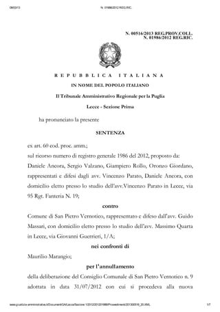 08/03/13                                                           N. 01986/2012 REG.RIC.




                                                                                      N. 00516/2013 REG.PROV.COLL.
                                                                                              N. 01986/2012 REG.RIC.




                                 R E P U B B L I C A                             I T A L I A N A

                                             IN NOME DEL POPOLO ITALIANO

                                  Il Tribunale Amministrativo Regionale per la Puglia

                                                         Lecce - Sezione Prima

                     ha pronunciato la presente

                                                                SENTENZA

             ex art. 60 cod. proc. amm.;
             sul ricorso numero di registro generale 1986 del 2012, proposto da:
             Daniele Ancora, Sergio Valzano, Giampiero Rollo, Oronzo Giordano,
             rappresentati e difesi dagli avv. Vincenzo Parato, Daniele Ancora, con
             domicilio eletto presso lo studio dell’avv.Vincenzo Parato in Lecce, via
             95 Rgt. Fanteria N. 19;
                                                                     contro
             Comune di San Pietro Vernotico, rappresentato e difeso dall'avv. Guido
             Massari, con domicilio eletto presso lo studio dell’avv. Massimo Quarta
             in Lecce, via Giovanni Guerrieri, 1/A;
                                                            nei confronti di
             Maurilio Marangio;
                                                         per l'annullamento
             della deliberazione del Consiglio Comunale di San Pietro Vernotico n. 9
             adottata in data 31/07/2012 con cui si procedeva alla nuova

www.giustizia-amministrativa.it/DocumentiGA/Lecce/Sezione 1/2012/201201986/Provvedimenti/201300516_20.XML              1/7
 