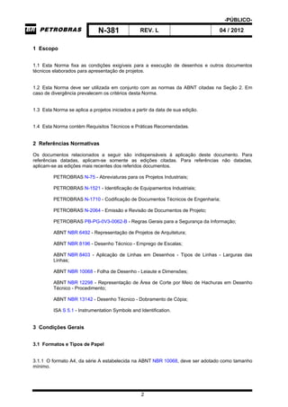 -PÚBLICO-
N-381 REV. L 04 / 2012
2
1 Escopo
1.1 Esta Norma fixa as condições exigíveis para a execução de desenhos e outros documentos
técnicos elaborados para apresentação de projetos.
1.2 Esta Norma deve ser utilizada em conjunto com as normas da ABNT citadas na Seção 2. Em
caso de divergência prevalecem os critérios desta Norma.
1.3 Esta Norma se aplica a projetos iniciados a partir da data de sua edição.
1.4 Esta Norma contém Requisitos Técnicos e Práticas Recomendadas.
2 Referências Normativas
Os documentos relacionados a seguir são indispensáveis à aplicação deste documento. Para
referências datadas, aplicam-se somente as edições citadas. Para referências não datadas,
aplicam-se as edições mais recentes dos referidos documentos.
PETROBRAS N-75 - Abreviaturas para os Projetos Industriais;
PETROBRAS N-1521 - Identificação de Equipamentos Industriais;
PETROBRAS N-1710 - Codificação de Documentos Técnicos de Engenharia;
PETROBRAS N-2064 - Emissão e Revisão de Documentos de Projeto;
PETROBRAS PB-PG-0V3-0062-B - Regras Gerais para a Segurança da Informação;
ABNT NBR 6492 - Representação de Projetos de Arquitetura;
ABNT NBR 8196 - Desenho Técnico - Emprego de Escalas;
ABNT NBR 8403 - Aplicação de Linhas em Desenhos - Tipos de Linhas - Larguras das
Linhas;
ABNT NBR 10068 - Folha de Desenho - Leiaute e Dimensões;
ABNT NBR 12298 - Representação de Área de Corte por Meio de Hachuras em Desenho
Técnico - Procedimento;
ABNT NBR 13142 - Desenho Técnico - Dobramento de Cópia;
ISA S 5.1 - Instrumentation Symbols and Identification.
3 Condições Gerais
3.1 Formatos e Tipos de Papel
3.1.1 O formato A4, da série A estabelecida na ABNT NBR 10068, deve ser adotado como tamanho
mínimo.
 