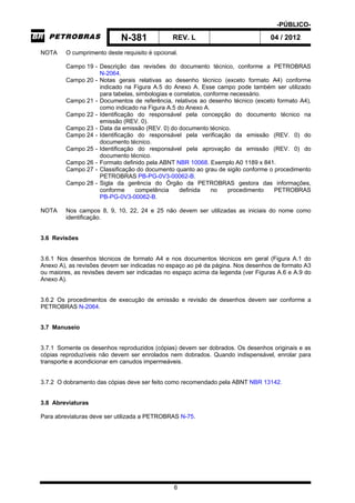 -PÚBLICO-
N-381 REV. L 04 / 2012
6
NOTA O cumprimento deste requisito é opcional.
Campo 19 - Descrição das revisões do documento técnico, conforme a PETROBRAS
N-2064.
Campo 20 - Notas gerais relativas ao desenho técnico (exceto formato A4) conforme
indicado na Figura A.5 do Anexo A. Esse campo pode também ser utilizado
para tabelas, simbologias e correlatos, conforme necessário.
Campo 21 - Documentos de referência, relativos ao desenho técnico (exceto formato A4),
como indicado na Figura A.5 do Anexo A.
Campo 22 - Identificação do responsável pela concepção do documento técnico na
emissão (REV. 0).
Campo 23 - Data da emissão (REV. 0) do documento técnico.
Campo 24 - Identificação do responsável pela verificação da emissão (REV. 0) do
documento técnico.
Campo 25 - Identificação do responsável pela aprovação da emissão (REV. 0) do
documento técnico.
Campo 26 - Formato definido pela ABNT NBR 10068. Exemplo A0 1189 x 841.
Campo 27 - Classificação do documento quanto ao grau de sigilo conforme o procedimento
PETROBRAS PB-PG-0V3-00062-B.
Campo 28 - Sigla da gerência do Órgão da PETROBRAS gestora das informações,
conforme competência definida no procedimento PETROBRAS
PB-PG-0V3-00062-B.
NOTA Nos campos 8, 9, 10, 22, 24 e 25 não devem ser utilizadas as iniciais do nome como
identificação.
3.6 Revisões
3.6.1 Nos desenhos técnicos de formato A4 e nos documentos técnicos em geral (Figura A.1 do
Anexo A), as revisões devem ser indicadas no espaço ao pé da página. Nos desenhos de formato A3
ou maiores, as revisões devem ser indicadas no espaço acima da legenda (ver Figuras A.6 e A.9 do
Anexo A).
3.6.2 Os procedimentos de execução de emissão e revisão de desenhos devem ser conforme a
PETROBRAS N-2064.
3.7 Manuseio
3.7.1 Somente os desenhos reproduzidos (cópias) devem ser dobrados. Os desenhos originais e as
cópias reproduzíveis não devem ser enrolados nem dobrados. Quando indispensável, enrolar para
transporte e acondicionar em canudos impermeáveis.
3.7.2 O dobramento das cópias deve ser feito como recomendado pela ABNT NBR 13142.
3.8 Abreviaturas
Para abreviaturas deve ser utilizada a PETROBRAS N-75.
 