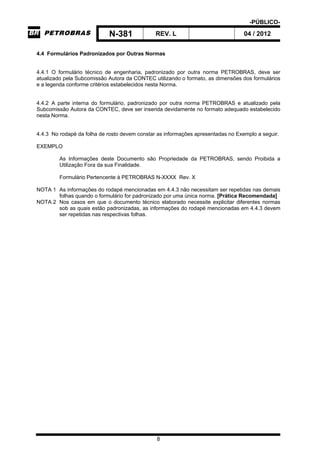 -PÚBLICO-
N-381 REV. L 04 / 2012
8
4.4 Formulários Padronizados por Outras Normas
4.4.1 O formulário técnico de engenharia, padronizado por outra norma PETROBRAS, deve ser
atualizado pela Subcomissão Autora da CONTEC utilizando o formato, as dimensões dos formulários
e a legenda conforme critérios estabelecidos nesta Norma.
4.4.2 A parte interna do formulário, padronizado por outra norma PETROBRAS e atualizado pela
Subcomissão Autora da CONTEC, deve ser inserida devidamente no formato adequado estabelecido
nesta Norma.
4.4.3 No rodapé da folha de rosto devem constar as informações apresentadas no Exemplo a seguir.
EXEMPLO
As Informações deste Documento são Propriedade da PETROBRAS, sendo Proibida a
Utilização Fora da sua Finalidade.
Formulário Pertencente à PETROBRAS N-XXXX Rev. X
NOTA 1 As informações do rodapé mencionadas em 4.4.3 não necessitam ser repetidas nas demais
folhas quando o formulário for padronizado por uma única norma. [Prática Recomendada]
NOTA 2 Nos casos em que o documento técnico elaborado necessite explicitar diferentes normas
sob as quais estão padronizadas, as informações do rodapé mencionadas em 4.4.3 devem
ser repetidas nas respectivas folhas.
 
