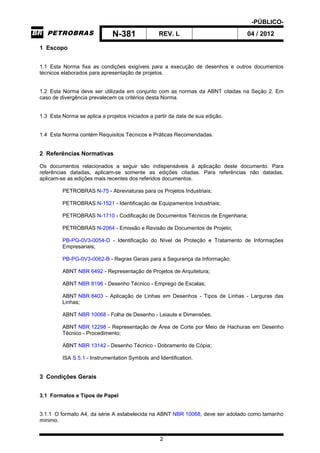-PÚBLICO-
N-381 REV. L 04 / 2012
2
1 Escopo
1.1 Esta Norma fixa as condições exigíveis para a execução de desenhos e outros documentos
técnicos elaborados para apresentação de projetos.
1.2 Esta Norma deve ser utilizada em conjunto com as normas da ABNT citadas na Seção 2. Em
caso de divergência prevalecem os critérios desta Norma.
1.3 Esta Norma se aplica a projetos iniciados a partir da data de sua edição.
1.4 Esta Norma contém Requisitos Técnicos e Práticas Recomendadas.
2 Referências Normativas
Os documentos relacionados a seguir são indispensáveis à aplicação deste documento. Para
referências datadas, aplicam-se somente as edições citadas. Para referências não datadas,
aplicam-se as edições mais recentes dos referidos documentos.
PETROBRAS N-75 - Abreviaturas para os Projetos Industriais;
PETROBRAS N-1521 - Identificação de Equipamentos Industriais;
PETROBRAS N-1710 - Codificação de Documentos Técnicos de Engenharia;
PETROBRAS N-2064 - Emissão e Revisão de Documentos de Projeto;
PB-PG-0V3-0054-D - Identificação do Nível de Proteção e Tratamento de Informações
Empresariais;
PB-PG-0V3-0062-B - Regras Gerais para a Segurança da Informação;
ABNT NBR 6492 - Representação de Projetos de Arquitetura;
ABNT NBR 8196 - Desenho Técnico - Emprego de Escalas;
ABNT NBR 8403 - Aplicação de Linhas em Desenhos - Tipos de Linhas - Larguras das
Linhas;
ABNT NBR 10068 - Folha de Desenho - Leiaute e Dimensões;
ABNT NBR 12298 - Representação de Área de Corte por Meio de Hachuras em Desenho
Técnico - Procedimento;
ABNT NBR 13142 - Desenho Técnico - Dobramento de Cópia;
ISA S 5.1 - Instrumentation Symbols and Identification.
3 Condições Gerais
3.1 Formatos e Tipos de Papel
3.1.1 O formato A4, da série A estabelecida na ABNT NBR 10068, deve ser adotado como tamanho
mínimo.
 