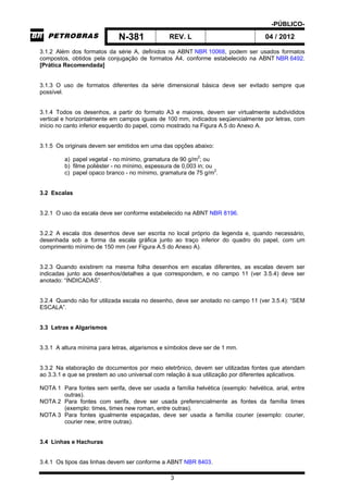 -PÚBLICO-
N-381 REV. L 04 / 2012
3
3.1.2 Além dos formatos da série A, definidos na ABNT NBR 10068, podem ser usados formatos
compostos, obtidos pela conjugação de formatos A4, conforme estabelecido na ABNT NBR 6492.
[Prática Recomendada]
3.1.3 O uso de formatos diferentes da série dimensional básica deve ser evitado sempre que
possível.
3.1.4 Todos os desenhos, a partir do formato A3 e maiores, devem ser virtualmente subdivididos
vertical e horizontalmente em campos iguais de 100 mm, indicados seqüencialmente por letras, com
início no canto inferior esquerdo do papel, como mostrado na Figura A.5 do Anexo A.
3.1.5 Os originais devem ser emitidos em uma das opções abaixo:
a) papel vegetal - no mínimo, gramatura de 90 g/m2
; ou
b) filme poliéster - no mínimo, espessura de 0,003 in; ou
c) papel opaco branco - no mínimo, gramatura de 75 g/m2
.
3.2 Escalas
3.2.1 O uso da escala deve ser conforme estabelecido na ABNT NBR 8196.
3.2.2 A escala dos desenhos deve ser escrita no local próprio da legenda e, quando necessário,
desenhada sob a forma da escala gráfica junto ao traço inferior do quadro do papel, com um
comprimento mínimo de 150 mm (ver Figura A.5 do Anexo A).
3.2.3 Quando existirem na mesma folha desenhos em escalas diferentes, as escalas devem ser
indicadas junto aos desenhos/detalhes a que correspondem, e no campo 11 (ver 3.5.4) deve ser
anotado: “INDICADAS”.
3.2.4 Quando não for utilizada escala no desenho, deve ser anotado no campo 11 (ver 3.5.4): “SEM
ESCALA”.
3.3 Letras e Algarismos
3.3.1 A altura mínima para letras, algarismos e símbolos deve ser de 1 mm.
3.3.2 Na elaboração de documentos por meio eletrônico, devem ser utilizadas fontes que atendam
ao 3.3.1 e que se prestem ao uso universal com relação à sua utilização por diferentes aplicativos.
NOTA 1 Para fontes sem serifa, deve ser usada a família helvética (exemplo: helvética, arial, entre
outras).
NOTA 2 Para fontes com serifa, deve ser usada preferencialmente as fontes da família times
(exemplo: times, times new roman, entre outras).
NOTA 3 Para fontes igualmente espaçadas, deve ser usada a família courier (exemplo: courier,
courier new, entre outras).
3.4 Linhas e Hachuras
3.4.1 Os tipos das linhas devem ser conforme a ABNT NBR 8403.
 