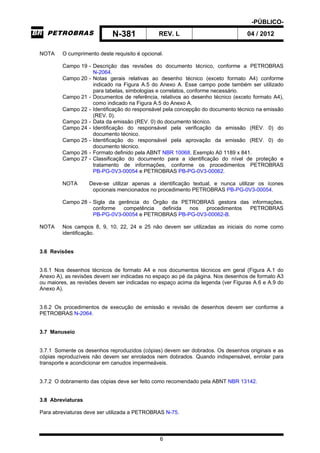 -PÚBLICO-
N-381 REV. L 04 / 2012
6
NOTA O cumprimento deste requisito é opcional.
Campo 19 - Descrição das revisões do documento técnico, conforme a PETROBRAS
N-2064.
Campo 20 - Notas gerais relativas ao desenho técnico (exceto formato A4) conforme
indicado na Figura A.5 do Anexo A. Esse campo pode também ser utilizado
para tabelas, simbologias e correlatos, conforme necessário.
Campo 21 - Documentos de referência, relativos ao desenho técnico (exceto formato A4),
como indicado na Figura A.5 do Anexo A.
Campo 22 - Identificação do responsável pela concepção do documento técnico na emissão
(REV. 0).
Campo 23 - Data da emissão (REV. 0) do documento técnico.
Campo 24 - Identificação do responsável pela verificação da emissão (REV. 0) do
documento técnico.
Campo 25 - Identificação do responsável pela aprovação da emissão (REV. 0) do
documento técnico.
Campo 26 - Formato definido pela ABNT NBR 10068. Exemplo A0 1189 x 841.
Campo 27 - Classificação do documento para a identificação do nível de proteção e
tratamento de informações, conforme os procedimentos PETROBRAS
PB-PG-0V3-00054 e PETROBRAS PB-PG-0V3-00062.
NOTA Deve-se utilizar apenas a identificação textual, e nunca utilizar os ícones
opcionais mencionados no procedimento PETROBRAS PB-PG-0V3-00054.
Campo 28 - Sigla da gerência do Órgão da PETROBRAS gestora das informações,
conforme competência definida nos procedimentos PETROBRAS
PB-PG-0V3-00054 e PETROBRAS PB-PG-0V3-00062-B.
NOTA Nos campos 8, 9, 10, 22, 24 e 25 não devem ser utilizadas as iniciais do nome como
identificação.
3.6 Revisões
3.6.1 Nos desenhos técnicos de formato A4 e nos documentos técnicos em geral (Figura A.1 do
Anexo A), as revisões devem ser indicadas no espaço ao pé da página. Nos desenhos de formato A3
ou maiores, as revisões devem ser indicadas no espaço acima da legenda (ver Figuras A.6 e A.9 do
Anexo A).
3.6.2 Os procedimentos de execução de emissão e revisão de desenhos devem ser conforme a
PETROBRAS N-2064.
3.7 Manuseio
3.7.1 Somente os desenhos reproduzidos (cópias) devem ser dobrados. Os desenhos originais e as
cópias reproduzíveis não devem ser enrolados nem dobrados. Quando indispensável, enrolar para
transporte e acondicionar em canudos impermeáveis.
3.7.2 O dobramento das cópias deve ser feito como recomendado pela ABNT NBR 13142.
3.8 Abreviaturas
Para abreviaturas deve ser utilizada a PETROBRAS N-75.
 