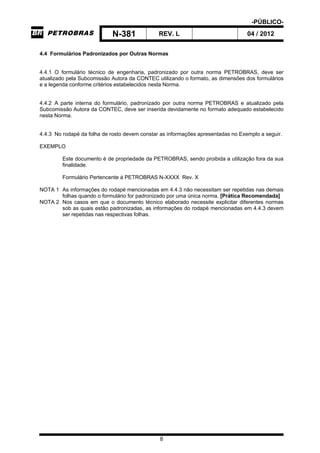 -PÚBLICO-
N-381 REV. L 04 / 2012
8
4.4 Formulários Padronizados por Outras Normas
4.4.1 O formulário técnico de engenharia, padronizado por outra norma PETROBRAS, deve ser
atualizado pela Subcomissão Autora da CONTEC utilizando o formato, as dimensões dos formulários
e a legenda conforme critérios estabelecidos nesta Norma.
4.4.2 A parte interna do formulário, padronizado por outra norma PETROBRAS e atualizado pela
Subcomissão Autora da CONTEC, deve ser inserida devidamente no formato adequado estabelecido
nesta Norma.
4.4.3 No rodapé da folha de rosto devem constar as informações apresentadas no Exemplo a seguir.
EXEMPLO
Este documento é de propriedade da PETROBRAS, sendo proibida a utilização fora da sua
finalidade.
Formulário Pertencente à PETROBRAS N-XXXX Rev. X
NOTA 1 As informações do rodapé mencionadas em 4.4.3 não necessitam ser repetidas nas demais
folhas quando o formulário for padronizado por uma única norma. [Prática Recomendada]
NOTA 2 Nos casos em que o documento técnico elaborado necessite explicitar diferentes normas
sob as quais estão padronizadas, as informações do rodapé mencionadas em 4.4.3 devem
ser repetidas nas respectivas folhas.
 