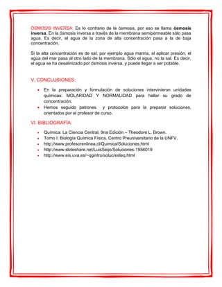 ÓSMOSIS INVERSA: Es lo contrario de la ósmosis, por eso se llama ósmosis
inversa. En la ósmosis inversa a través de la membrana semipermeable sólo pasa
agua. Es decir, el agua de la zona de alta concentración pasa a la de baja
concentración.
Si la alta concentración es de sal, por ejemplo agua marina, al aplicar presión, el
agua del mar pasa al otro lado de la membrana. Sólo el agua, no la sal. Es decir,
el agua se ha desalinizado por ósmosis inversa, y puede llegar a ser potable.
V. CONCLUSIONES:
 En la preparación y formulación de soluciones intervinieron unidades
químicas: MOLARIDAD Y NORMALIDAD para hallar su grado de
concentración.
 Hemos seguido patrones y protocolos para la preparar soluciones,
orientados por el profesor de curso.
VI. BIBLIOGRAFÍA:
 Química: La Ciencia Central, 9na Edición – Theodore L. Brown.
 Tomo I: Biología Química Física, Centro Preuniversitario de la UNFV.
 http://www.profesorenlinea.cl/Quimica/Soluciones.html
 http://www.slideshare.net/LuisSeijo/Soluciones-1956019
 http://www.eis.uva.es/~qgintro/soluc/esteq.html
 