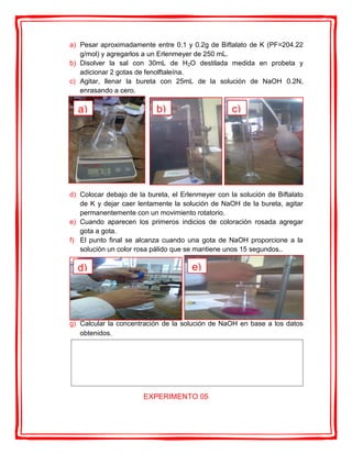 a) Pesar aproximadamente entre 0.1 y 0.2g de Biftalato de K (PF=204.22
g/mol) y agregarlos a un Erlenmeyer de 250 mL.
b) Disolver la sal con 30mL de H2O destilada medida en probeta y
adicionar 2 gotas de fenolftaleína.
c) Agitar, llenar la bureta con 25mL de la solución de NaOH 0.2N,
enrasando a cero.
d) Colocar debajo de la bureta, el Erlenmeyer con la solución de Biftalato
de K y dejar caer lentamente la solución de NaOH de la bureta, agitar
permanentemente con un movimiento rotatorio.
e) Cuando aparecen los primeros indicios de coloración rosada agregar
gota a gota.
f) El punto final se alcanza cuando una gota de NaOH proporcione a la
solución un color rosa pálido que se mantiene unos 15 segundos..
g) Calcular la concentración de la solución de NaOH en base a los datos
obtenidos.
EXPERIMENTO 05
a) b) c)
d) e)
 