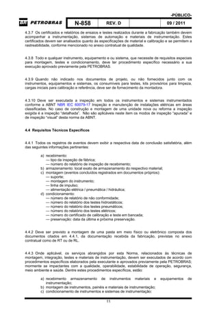 -PÚBLICO-
N-858 REV. D 09 / 2011
11
4.3.7 Os certificados e relatórios de ensaios e testes realizados durante a fabricação também devem
acompanhar a instrumentação, sistemas de automação e materiais de instrumentação. Estes
certificados devem ser analisados quanto às especificações de material e calibração e se permitem a
rastreabilidade, conforme mencionado no anexo contratual de qualidade.
4.3.8 Todo e qualquer instrumento, equipamento e ou sistema, que necessite de requisitos especiais
para montagem, testes e condicionamento, deve ter procedimento específico necessário a sua
execução aprovado previamente pela PETROBRAS.
4.3.9 Quando não indicado nos documentos de projeto, ou não fornecidos junto com os
instrumentos, equipamentos e sistemas, os consumíveis para testes, kits provisórios para limpeza,
cargas iniciais para calibração e referência, deve ser de fornecimento da montadora.
4.3.10 Deve ser executada a inspeção em todos os instrumentos e sistemas instrumentados
conforme a ABNT NBR IEC 60079-17 Inspeção e manutenção de instalações elétricas em áreas
classificadas. No caso de construção e montagem de uma unidade nova ou reforma a inspeção
exigida é a inspeção “detalhada”. Não são aplicáveis neste item os modos de inspeção “apurada” e
de inspeção “visual” desta norma da ABNT.
4.4 Requisitos Técnicos Específicos
4.4.1 Todos os registros de eventos devem exibir a respectiva data de conclusão satisfatória, além
das seguintes informações pertinentes:
a) recebimento:
— tipo da inspeção de fábrica;
— número do relatório de inspeção de recebimento;
b) armazenamento: local exato de armazenamento do respectivo material;
c) montagem (eventos concluídos registrados em documentos próprios):
— suporte;
— montagem do instrumento;
— linha de impulso;
— alimentação elétrica / pneumática / hidráulica;
d) condicionamento:
— número de relatório de não conformidade;
— número do relatório dos testes hidrostáticos;
— número do relatório dos testes pneumáticos;
— número do relatório dos testes elétricos;
— número do certificado de calibração e teste em bancada;
— preservação: data da última e próxima preservação.
4.4.2 Deve ser previsto a montagem de uma pasta em meio físico ou eletrônico composta dos
documentos citados em 4.4.1, da documentação recebida da fabricação, previstas no anexo
contratual como de RT ou de RL.
4.4.3 Onde aplicável, os serviços abrangidos por esta Norma, relacionados às técnicas de
montagem, integração, testes e materiais de instrumentação, devem ser executados de acordo com
procedimentos específicos elaborados pela executante e aprovados previamente pela PETROBRAS;
mormente se impactantes com a qualidade, operabilidade, estabilidade de operação, segurança,
meio ambiente e saúde. Dentre estes procedimentos específicos, estão:
a) recebimento armazenamento de instrumentos materiais e equipamentos de
instrumentação;
b) montagem de instrumentos, painéis e materiais de instrumentação;
c) condicionamento de instrumentos e sistemas de instrumentação:
 