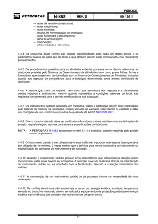 -PÚBLICO-
N-858 REV. D 09 / 2011
12
— testes de resistência estrutural;
— testes mecânicos;
— testes elétricos;
— ensaios de homologação de protótipos;
— testes funcionais e desempenho;
— plano de amostragem;
— preservação;
— outras medições relevantes.
4.4.4 Na sequência desta Norma são citadas especificidades para cada um destes testes e os
parâmetros básicos de cada tipo de teste e que também devem estar mencionados nos respectivos
procedimentos.
4.4.5 Os procedimentos previstos para as atividades cobertas por essa norma devem referenciar as
atividades previstas pelo Sistema de Gerenciamento de Atividades bem como prever folhas, fichas e
formulários que estejam em conformidade com o Sistema de Gerenciamento de Atividades, inclusive
quanto aos aspectos de competência para a execução determinada pelos anexos contratuais de
qualidade.
4.4.6 A identificação clara do inspetor, bem como sua assinatura nos registros e a durabilidade
destes registros e assinaturas, mesmo quando submetidos à condições adversas de local, são
requisitos fundamentais para a correta certificação da sua execução.
4.4.7 Os instrumentos padrões utilizados em medições, testes e calibração devem estar controlados
pelo sistema de controle da calibração, possuir etiqueta de validade, estar dentro da validade e estar
em condições de uso, conforme requisitos da qualidade da ABNT NBR ISO 9001.
4.4.8 O erro máximo tolerado deve ser verificado aplicando-se o mais restritivo entre as definições de
projeto, requisitos legais, normas contratuais e especificações do fabricante.
NOTA A PETROBRAS N-1882 estabelece no item 9.1.4 a exatidão, quando requerida pelo projeto
básico do processo.
4.4.9 O instrumento padrão a ser utilizado deve estar calibrado e possuir incerteza na faixa que deve
ser utilizada de, no mínimo, 3 vezes melhor que a definida pela norma construtiva do instrumento ou
especificação do fabricante do instrumento a ser calibrado.
4.4.10 Quando o instrumento padrão possuir erros sistemáticos que influenciem a relação acima
mencionada, estes erros devem ser corrigidos. A correção deve ser realizada através da manutenção
do instrumento padrão ou, se acordado com a fiscalização, fazendo a correção matemática dos
valores.
4.4.11 A manutenção de um instrumento padrão ou de processo incorre na necessidade de nova
calibração.
4.4.12 Os cartões eletrônicos são suscetíveis a danos por energia estática, umidade, temperatura
elevada ou baixa. No manuseio devem ser utilizados equipamentos de proteção que dissipem energia
estática e providências que protejam das outras formas de gerar danos.
 