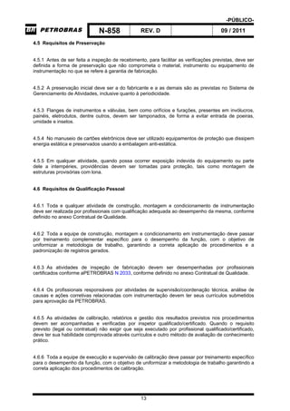 -PÚBLICO-
N-858 REV. D 09 / 2011
13
4.5 Requisitos de Preservação
4.5.1 Antes de ser feita a inspeção de recebimento, para facilitar as verificações previstas, deve ser
definida a forma de preservação que não comprometa o material, instrumento ou equipamento de
instrumentação no que se refere à garantia de fabricação.
4.5.2 A preservação inicial deve ser a do fabricante e a as demais são as previstas no Sistema de
Gerenciamento de Atividades, inclusive quanto à periodicidade.
4.5.3 Flanges de instrumentos e válvulas, bem como orifícios e furações, presentes em invólucros,
painéis, eletrodutos, dentre outros, devem ser tamponados, de forma a evitar entrada de poeiras,
umidade e insetos.
4.5.4 No manuseio de cartões eletrônicos deve ser utilizado equipamentos de proteção que dissipem
energia estática e preservados usando a embalagem anti-estática.
4.5.5 Em qualquer atividade, quando possa ocorrer exposição indevida do equipamento ou parte
dele a intempéries, providências devem ser tomadas para proteção, tais como montagem de
estruturas provisórias com lona.
4.6 Requisitos de Qualificação Pessoal
4.6.1 Toda e qualquer atividade de construção, montagem e condicionamento de instrumentação
deve ser realizada por profissionais com qualificação adequada ao desempenho da mesma, conforme
definido no anexo Contratual de Qualidade.
4.6.2 Toda a equipe de construção, montagem e condicionamento em instrumentação deve passar
por treinamento complementar específico para o desempenho da função, com o objetivo de
uniformizar a metodologia de trabalho, garantindo a correta aplicação de procedimentos e a
padronização de registros gerados.
4.6.3 As atividades de inspeção de fabricação devem ser desempenhadas por profissionais
certificados conforme aPETROBRAS N 2033, conforme definido no anexo Contratual de Qualidade.
4.6.4 Os profissionais responsáveis por atividades de supervisão/coordenação técnica, análise de
causas e ações corretivas relacionadas com instrumentação devem ter seus currículos submetidos
para aprovação da PETROBRAS.
4.6.5 As atividades de calibração, relatórios e gestão dos resultados previstos nos procedimentos
devem ser acompanhadas e verificadas por inspetor qualificado/certificado. Quando o requisito
previsto (legal ou contratual) não exigir que seja executado por profissional qualificado/certificado,
deve ter sua habilidade comprovada através currículos e outro método de avaliação de conhecimento
prático.
4.6.6 Toda a equipe de execução e supervisão de calibração deve passar por treinamento específico
para o desempenho da função, com o objetivo de uniformizar a metodologia de trabalho garantindo a
correta aplicação dos procedimentos de calibração.
 