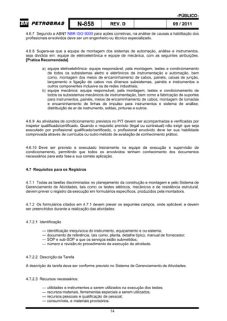 -PÚBLICO-
N-858 REV. D 09 / 2011
14
4.6.7 Segundo a ABNT NBR ISO 9000 para ações corretivas, na análise de causas a habilitação dos
profissionais envolvidos deve ser um engenheiro ou técnico especializado.
4.6.8 Sugere-se que a equipe de montagem dos sistemas de automação, análise e instrumentos,
seja dividida em: equipe de eletroeletrônica e equipe de mecânica, com as seguintes atribuições.
[Pratica Recomendada]
a) equipe eletroeletrônica: equipe responsável, pela montagem, testes e condicionamento
de todos os subsistemas eletro e eletrônicos de instrumentação e automação, bem
como, montagem dos meios de encaminhamento de cabos, painéis, caixas de junção,
lançamento e ligação de cabos nos diversos subsistemas, painéis e instrumentos e
outros componentes inclusive os de redes industriais;
b) equipe mecânica: equipe responsável, pela montagem, testes e condicionamento de
todos os subsistemas mecânicos de instrumentação, bem como a fabricação de suportes
para instrumentos, painéis, meios de encaminhamento de cabos; montagem de tomadas
e encaminhamento de linhas de impulso para instrumentos e sistema de análise;
distribuição de ar de instrumento, soldas, pinturas e outros.
4.6.9 As atividades de condicionamento previstos no PIT devem ser acompanhadas e verificadas por
inspetor qualificado/certificado. Quando o requisito previsto (legal ou contratual) não exigir que seja
executado por profissional qualificado/certificado, o profissional envolvido deve ter sua habilidade
comprovada através de currículos ou outro método de avaliação de conhecimento prático.
4.6.10 Deve ser previsto e executado treinamento na equipe de execução e supervisão de
condicionamento, permitindo que todos os envolvidos tenham conhecimento dos documentos
necessários para esta fase e sua correta aplicação.
4.7 Requisitos para os Registros
4.7.1 Todas as tarefas discriminadas no planejamento da construção e montagem e pelo Sistema de
Gerenciamento de Atividades, tais como os testes elétricos, mecânicos e de resistência estrutural,
devem prever o registro da execução em formulários específicos, produzidos pela montadora.
4.7.2 Os formulários citados em 4.7.1 devem prever os seguintes campos, onde aplicável, e devem
ser preenchidos durante a realização das atividades:
4.7.2.1 Identificação
— identificação inequívoca do instrumento, equipamento e ou sistema;
— documento de referência, tais como: planta, detalhe típico, manual de fornecedor;
— SOP e sub-SOP a que os serviços estão submetidos;
— número e revisão do procedimento de execução da atividade.
4.7.2.2 Descrição da Tarefa
A descrição da tarefa deve ser conforme previsto no Sistema de Gerenciamento de Atividades.
4.7.2.3 Recursos necessários:
— utilidades e instrumentos a serem utilizados na execução dos testes;
— recursos materiais, ferramentas especiais a serem utilizados;
— recursos pessoais e qualificação de pessoal;
— consumíveis, e materiais provisórios.
 