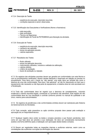 -PÚBLICO-
N-858 REV. D 09 / 2011
15
4.7.2.4 Descrição da Tarefa
— seqüência de execução, descrição resumida;
— condições especiais a serem observadas.
4.7.2.5 Identificação dos Executantes e Verificadores (Nome e Assinatura)
— pela execução;
— pela verificação;
— Técnico de Segurança;
— identificação do Fiscal da PETROBRAS para liberação da atividade.
4.7.2.6 Execução de Testes
— seqüência de execução, descrição resumida;
— variável a ser aplicada;
— tempo de aplicação previsto;
— valores esperados.
4.7.2.7 Resultados dos Testes
— fluido utilizado;
— tempo de aplicação decorrido;
— instrumentos utilizados, inclusive a validade da calibração;
— valores obtidos;
— critério de aceitação;
— laudo de aceitação ou rejeição.
4.7.3 Os registros das atividades previstas devem ser gerados em conformidade com esta Norma e
com os procedimentos certificados. Devem retratar fielmente o observado em relação ao previsto no
procedimento. Para itens com o laudo de “não atende” uma ação deve ser tomada tais como a
abertura de uma não conformidade. Para itens “não aplicável”, se não for claramente um item que o
equipamento não necessite ou não faça parte do equipamento, a tratativa deve ter sido acordada com
a fiscalização.
4.7.4 Toda não conformidade deve ter registro que a descreva de completamente,, incluindo
evidências e citando requisitos legais, contratuais ou normativos não atendidos. Este registro de não
conformidade deve ter sua tramitação e controle conforme previsto no manual de qualidade e ser
único, mesmo para subcontratados.
4.7.5 Os registros de pendências e não conformidades emitidos devem ser rastreáveis pelo Sistema
de Gerenciamento de Atividades.
4.7.6 Toda correção, ação preventiva ou ação corretiva proposta deve passar pela avaliação e
aprovação de um responsável técnico.
4.7.7 Qualquer registro deve conter os testes e ensaios previstos e que ficaram pendentes, bem
como em que fase deve ser prevista a sua realização. Só deve ser considerados tecnicamente
aceitos e de forma definitiva após a realização com aprovação destes testes e ensaios.
4.7.8 Devem ser registradas todas as inspeções internas e auditorias externas, assim como as
constatações das auditorias e as ações de eliminação dos desvios.
 