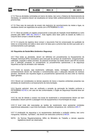 -PÚBLICO-
N-858 REV. D 09 / 2011
16
4.7.9 Para as atividades controladas em banco de dados, tais como o Sistema de Gerenciamento de
Atividades, os cadastros devem ser atualizados em tempo hábil, preferencialmente antes do início da
próxima fase.
4.7.10 Para caso de execução de ensaio não destrutivo de reconhecimento de metais e ligas, os
resultados devem ser registrados de acordo com a PETROBRAS N-1591.
4.7.11 Deve ser emitido um registro comprovando a execução da inspeção inicial detalhada ou outra
prevista pela ABNT NBR IEC 60079-17. Este registro deve fazer parte do dossiê da malha e o
conjunto deve compor o dossiê da planta.
4.7.12 O conjunto de registros deve compor o documento final de comprovação da qualidade de
todos os componentes da malha e deve servir de base para a próxima fase da obra que pode ser o
comissionamento e pré operação.
4.8 Requisitos de Saúde Meio Ambiente e Segurança
4.8.1 Para todas as atividades, devem ser definidos em procedimentos os Equipamentos de
Proteção Individual (EPIs) necessários para execução de serviços de recebimento, armazenamento,
calibração, inspeção e testes previstos. As pessoas envolvidas nos testes devem usar EPI de acordo
com a definição constante no procedimento ou procedimentos operacionais e de segurança
requeridos ao tipo de atividade a ser realizada.
4.8.2 Todas as equipes, seja recebimento, calibração, testes, montagem, condicionamento e
comissionamento devem ser treinadas e conscientizadas para o adequado descarte de resíduos
gerados, atendendo aos requisitos legais ou procedimentos operacionais da área onde os mesmos
sejam gerados.
4.8.3 Devem ser considerados os demais aspectos de riscos e impactos ambientais presentes nas
atividades de recebimento e armazenamento de instrumentação.
4.8.4 Quando aplicável, deve ser verificada a emissão da permissão de trabalho conforme a
PETROBRAS N-2162 e, em caso de não conformidades, o Órgão de Segurança Industrial deve ser
acionado.
4.8.5 As vias de trânsito e acesso nos locais de recebimento e armazenamento devem ser bem
sinalizadas e devem permitir a passagem livre de equipamentos e movimentação de carga.
4.8.6 O local onde são executadas as tarefas de recebimento deve apresentar condições
ergonômicas adequadas, o que inclui iluminação, mobiliário, temperatura, etc. conforme a NR-17.
4.8.7 A sinalização de segurança e os equipamentos destinados a proteção coletiva, tais como
mangueiras, hidrantes, “sprinklers”, não devem ser obstruídos conforme a NR-26.
NOTA As Normas Regulamentadoras (NRs) do Ministério do Trabalho e demais aspectos
legislativos devem ser observados.
 