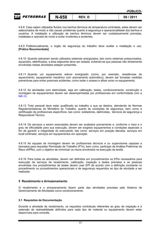 -PÚBLICO-
N-858 REV. D 09 / 2011
17
4.8.8 Caso sejam utilizados fluídos nos banhos térmicos de temperatura controlada, estes devem ser
selecionados de modo a não causar problemas quanto à segurança e operacionalidade dos banhos e
usuários. A instalação e utilização de banhos térmicos devem ser cuidadosamente previstas,
instaladas e operada de modo a evitar incidentes a acidentes.
4.8.9 Preferencialmente, o órgão de segurança do trabalho deve avaliar a instalação e uso.
[Prática Recomendada]
4.8.10 Quando estiverem sendo utilizados sistemas energizados, tais como sistemas pressurizados,
aquecidos, eletrificados, a área adjacente deve ser isolada, evitando-se que pessoas não diretamente
envolvidas nestas atividades estejam presentes.
4.8.11 Quando um equipamento estiver energizado (como, por exemplo, resistências de
aquecimento; equipamento mecânico com acionamento automático), devem ser tomadas medidas
preventivas para evitar possíveis acidentes, como isolar o acesso e afixar aviso no equipamento.
4.8.12 As atividades com eletricidade, seja em calibração, testes, condicionamento, construção e
montagem de equipamentos devem ser desempenhadas por profissionais em conformidade com a
NR-10.
4.8.13 Todo pessoal deve estar qualificado ao trabalho a que se destina, atendendo às Normas
Regulamentadoras do Ministério do Trabalho, quanto às condições de segurança, bem como a
certificação de profissionais específicos, tais como: soldadores, eletricistas, técnicos de segurança e
Responsável Técnico.
4.8.14 Os serviços a serem executados devem ser avaliados previamente e, conforme o risco e o
grau de dificuldade para sua execução, devem ser exigidos equipamentos e condições especiais a
fim de garantir a integridade do executante, tais como: serviços em posição elevada, serviços em
local confinado, serviços em equipamentos em operação.
4.8.15 As equipes de montagem devem ter profissionais técnicos e ou supervisores capazes e
treinados para requisitar Permissão de Trabalho (PTs), bem como, participar de Análise Preliminar de
Risco (APRs), com o objetivo de minimizar os riscos envolvidos na execução da tarefa.
4.8.16 Para todas as atividades, devem ser definidos em procedimentos os EPIs necessários para
execução de serviços de recebimento, calibração, inspeção e testes previstos e as pessoas
envolvidas nos procedimentos de testes devem usar EPI de acordo com a definição constante no
procedimento ou procedimentos operacionais e de segurança requeridos ao tipo de atividade a ser
realizada.
5 Recebimento e Armazenamento
O recebimento e o armazenamento fazem parte das atividades previstas pelo Sistema de
Gerenciamento de Atividades como condicionamento.
5.1 Requisitos de Documentação
Durante a atividade de recebimento, os requisitos contratuais referentes ao grau de inspeção e à
extensão de rastreabilidade definidos para cada tipo de material ou equipamento devem estar
disponíveis para consulta.
 