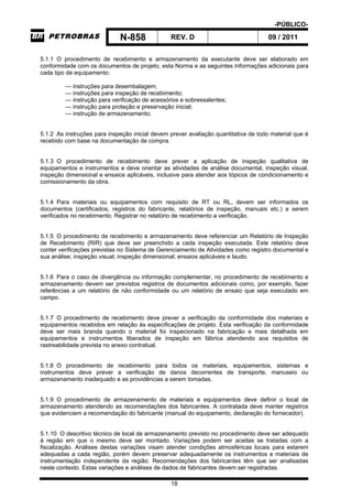 -PÚBLICO-
N-858 REV. D 09 / 2011
18
5.1.1 O procedimento de recebimento e armazenamento da executante deve ser elaborado em
conformidade com os documentos de projeto, esta Norma e as seguintes informações adicionais para
cada tipo de equipamento:
— instruções para desembalagem;
— instruções para inspeção de recebimento;
— instrução para verificação de acessórios e sobressalentes;
— instrução para proteção e preservação inicial;
— instrução de armazenamento;
5.1.2 As instruções para inspeção inicial devem prever avaliação quantitativa de todo material que é
recebido com base na documentação de compra.
5.1.3 O procedimento de recebimento deve prever a aplicação de inspeção qualitativa de
equipamentos e instrumentos e deve orientar as atividades de análise documental, inspeção visual,
inspeção dimensional e ensaios aplicáveis, inclusive para atender aos tópicos de condicionamento e
comissionamento da obra.
5.1.4 Para materiais ou equipamentos com requisito de RT ou RL, devem ser informados os
documentos (certificados, registros do fabricante, relatórios de inspeção, manuais etc.) a serem
verificados no recebimento. Registrar no relatório de recebimento a verificação.
5.1.5 O procedimento de recebimento e armazenamento deve referenciar um Relatório de Inspeção
de Recebimento (RIR) que deve ser preenchido a cada inspeção executada. Este relatório deve
conter verificações previstas no Sistema de Gerenciamento de Atividades como registro documental e
sua análise; inspeção visual; inspeção dimensional; ensaios aplicáveis e laudo.
5.1.6 Para o caso de divergência ou informação complementar, no procedimento de recebimento e
armazenamento devem ser previstos registros de documentos adicionais como, por exemplo, fazer
referências a um relatório de não conformidade ou um relatório de ensaio que seja executado em
campo.
5.1.7 O procedimento de recebimento deve prever a verificação da conformidade dos materiais e
equipamentos recebidos em relação às especificações de projeto. Esta verificação da conformidade
deve ser mais branda quando o material foi inspecionado na fabricação e mais detalhada em
equipamentos e instrumentos liberados de inspeção em fábrica atendendo aos requisitos de
rastreabilidade prevista no anexo contratual.
5.1.8 O procedimento de recebimento para todos os materiais, equipamentos, sistemas e
instrumentos deve prever a verificação de danos decorrentes de transporte, manuseio ou
armazenamento inadequado e as providências a serem tomadas.
5.1.9 O procedimento de armazenamento de materiais e equipamentos deve definir o local de
armazenamento atendendo as recomendações dos fabricantes. A contratada deve manter registros
que evidenciem a recomendação do fabricante (manual do equipamento, declaração do fornecedor).
5.1.10 O descritivo técnico de local de armazenamento previsto no procedimento deve ser adequado
à região em que o mesmo deve ser montado. Variações podem ser aceitas se tratadas com a
fiscalização. Análises destas variações visam atender condições atmosféricas locais para estarem
adequadas a cada região, porém devem preservar adequadamente os instrumentos e materiais de
instrumentação independente da região. Recomendações dos fabricantes têm que ser analisadas
neste contexto. Estas variações e análises de dados de fabricantes devem ser registradas.
 