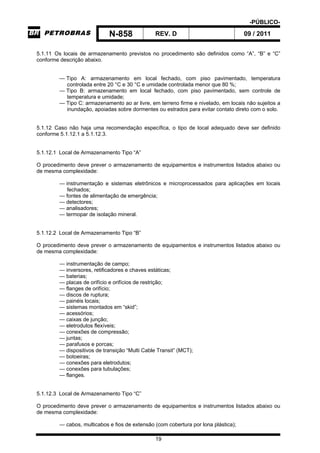 -PÚBLICO-
N-858 REV. D 09 / 2011
19
5.1.11 Os locais de armazenamento previstos no procedimento são definidos como “A”, “B” e “C”
conforme descrição abaixo.
— Tipo A: armazenamento em local fechado, com piso pavimentado, temperatura
controlada entre 20 °C e 30 °C e umidade controlada menor que 80 %;
— Tipo B: armazenamento em local fechado, com piso pavimentado, sem controle de
temperatura e umidade;
— Tipo C: armazenamento ao ar livre, em terreno firme e nivelado, em locais não sujeitos a
inundação, apoiadas sobre dormentes ou estrados para evitar contato direto com o solo.
5.1.12 Caso não haja uma recomendação específica, o tipo de local adequado deve ser definido
conforme 5.1.12.1 a 5.1.12.3.
5.1.12.1 Local de Armazenamento Tipo “A”
O procedimento deve prever o armazenamento de equipamentos e instrumentos listados abaixo ou
de mesma complexidade:
— instrumentação e sistemas eletrônicos e microprocessados para aplicações em locais
fechados;
— fontes de alimentação de emergência;
— detectores;
— analisadores;
— termopar de isolação mineral.
5.1.12.2 Local de Armazenamento Tipo “B”
O procedimento deve prever o armazenamento de equipamentos e instrumentos listados abaixo ou
de mesma complexidade:
— instrumentação de campo;
— inversores, retificadores e chaves estáticas;
— baterias;
— placas de orifício e orifícios de restrição;
— flanges de orifício;
— discos de ruptura;
— painéis locais;
— sistemas montados em “skid”;
— acessórios;
— caixas de junção;
— eletrodutos flexíveis;
— conexões de compressão;
— juntas;
— parafusos e porcas;
— dispositivos de transição “Multi Cable Transit” (MCT);
— botoeiras;
— conexões para eletrodutos;
— conexões para tubulações;
— flanges.
5.1.12.3 Local de Armazenamento Tipo “C”
O procedimento deve prever o armazenamento de equipamentos e instrumentos listados abaixo ou
de mesma complexidade:
— cabos, multicabos e fios de extensão (com cobertura por lona plástica);
 