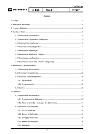 -PÚBLICO-
N-858 REV. D 09 / 2011
2
Sumário
1 Escopo................................................................................................................................................. 4
2 Referências Normativas ...................................................................................................................... 4
3 Termos e Definições............................................................................................................................ 6
4 Condições Gerais................................................................................................................................ 9
4.1 Requisitos de Documentação ................................................................................................ 9
4.2 Requisitos de Planejamento da Execução ............................................................................ 9
4.3 Requisitos Técnicos Gerais ................................................................................................. 10
4.4 Requisitos Técnicos Específicos.......................................................................................... 11
4.5 Requisitos de Preservação .................................................................................................. 13
4.6 Requisitos de Qualificação Pessoal..................................................................................... 13
4.7 Requisitos para os Registros ............................................................................................... 14
4.8 Requisitos de Saúde Meio Ambiente e Segurança ............................................................. 16
5 Recebimento e Armazenamento....................................................................................................... 17
5.1 Requisitos de Documentação .............................................................................................. 17
5.2 Requisitos Técnicos Gerais ................................................................................................. 20
5.3 Requisitos Técnicos Específicos.......................................................................................... 20
5.3.1 Recebimento................................................................................................................ 20
5.3.2 Armazenamento........................................................................................................... 22
5.4 Registros .............................................................................................................................. 22
6 Calibração.......................................................................................................................................... 23
6.1 Requisitos de Documentação .............................................................................................. 23
6.1.1 Procedimento de Calibração........................................................................................ 23
6.1.2 Plano de Emissão e Aprovação dos Documentos....................................................... 24
6.2 Requisitos Técnicos Gerais ................................................................................................. 24
6.2.1 Condições Iniciais ........................................................................................................ 24
6.2.2 Escopo de Calibração.................................................................................................. 25
6.2.3 Condições Ambientais ................................................................................................. 26
6.2.4 Método de Calibração.................................................................................................. 26
6.2.5 Metrologia .................................................................................................................... 27
 