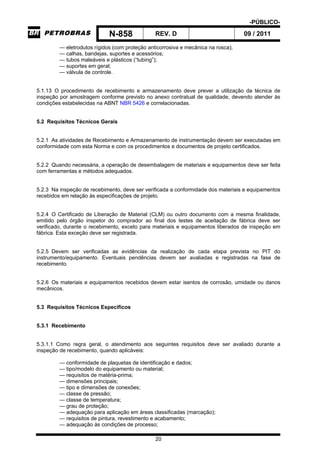 -PÚBLICO-
N-858 REV. D 09 / 2011
20
— eletrodutos rígidos (com proteção anticorrosiva e mecânica na rosca);
— calhas, bandejas, suportes e acessórios;
— tubos maleáveis e plásticos (“tubing”);
— suportes em geral;
— válvula de controle.
5.1.13 O procedimento de recebimento e armazenamento deve prever a utilização da técnica de
inspeção por amostragem conforme previsto no anexo contratual de qualidade, devendo atender às
condições estabelecidas na ABNT NBR 5426 e correlacionadas.
5.2 Requisitos Técnicos Gerais
5.2.1 As atividades de Recebimento e Armazenamento de instrumentação devem ser executadas em
conformidade com esta Norma e com os procedimentos e documentos de projeto certificados.
5.2.2 Quando necessária, a operação de desembalagem de materiais e equipamentos deve ser feita
com ferramentas e métodos adequados.
5.2.3 Na inspeção de recebimento, deve ser verificada a conformidade dos materiais e equipamentos
recebidos em relação às especificações de projeto.
5.2.4 O Certificado de Liberação de Material (CLM) ou outro documento com a mesma finalidade,
emitido pelo órgão inspetor do comprador ao final dos testes de aceitação de fábrica deve ser
verificado, durante o recebimento, exceto para materiais e equipamentos liberados de inspeção em
fábrica. Esta exceção deve ser registrada.
5.2.5 Devem ser verificadas as evidências da realização de cada etapa prevista no PIT do
instrumento/equipamento. Eventuais pendências devem ser avaliadas e registradas na fase de
recebimento.
5.2.6 Os materiais e equipamentos recebidos devem estar isentos de corrosão, umidade ou danos
mecânicos.
5.3 Requisitos Técnicos Específicos
5.3.1 Recebimento
5.3.1.1 Como regra geral, o atendimento aos seguintes requisitos deve ser avaliado durante a
inspeção de recebimento, quando aplicáveis:
— conformidade de plaquetas de identificação e dados;
— tipo/modelo do equipamento ou material;
— requisitos de matéria-prima;
— dimensões principais;
— tipo e dimensões de conexões;
— classe de pressão;
— classe de temperatura;
— grau de proteção;
— adequação para aplicação em áreas classificadas (marcação);
— requisitos de pintura, revestimento e acabamento;
— adequação às condições de processo;
 