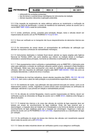 -PÚBLICO-
N-858 REV. D 09 / 2011
21
— adequação às condições ambientais;
— tipo de sensor e características metrológicas de instrumentos de medição;
— demais requisitos relevantes à aplicação pretendida.
5.3.1.2 Na inspeção de recebimento de cabos elétricos aplica-se ao recebimento a verificação da
marcação na placa de identificação, o ensaio de resistência de isolamento, ambos de acordo com a
norma ABNT NBR 10300 e teste de continuidade.
5.3.1.3 Juntas, parafusos, porcas, conexões para tubulação, flanges, tubos e válvulas devem ser
inspecionados de acordo com as PETROBRAS N-115 ou N-1931.
5.3.1.4 Deve ser verificado se no transporte não houve desprendimentos de elementos internos aos
painéis.
5.3.1.5 Os instrumentos de campo devem vir acompanhados de certificados de calibração que
atendam os requisitos contratuais de rastreabilidade metrológica.
5.3.1.6 Instrumentos destinados à medição fiscal devem atender as regras exigidas pela Agência
Nacional de Petróleo (ANP), tais como detalhes que inferem na medição devido à montagem,
dimensões e características principais, mormente as referentes à certificação de calibração.
5.3.1.7 Para equipamentos onde é suficiente a rastreabilidade junto ao INMETRO, o fabricante pode
optar pela calibração e emissão de certificado utilizando padrão próprio, rastreável à Rede Brasileira
de Calibração. Neste caso deve acompanhar uma cópia do certificado de calibração dos padrões
utilizados, além dos requisitos de calibração exigidos pela ABNT NBR ISO/IEC 17025 tais como as
condições laboratoriais, o cálculo de erros e incerteza.
5.3.1.8 Medidores de nível tipo radioativos, devem atender requisitos das CNEN - NN 3.01, NE-3.02
e NE-5.01, bem como o plano de radio proteção e os procedimentos específicos da unidade.
5.3.1.9 Os medidores de vazão, cuja calibração não seja possível execução em campo, como os de
deslocamento positivo, coriolis, magnéticos e turbina devem estar acompanhados de certificados de
calibração, atendendo o que previsto em relação à rastreabilidade prevista.
5.3.1.10 As válvulas de controle flangeadas, mesmo quando inspecionadas em fábrica, devem ser
verificadas quanto às dimensões do flange de acordo com o ASME B16.5, distância entre flanges e
altura do atuador.
5.3.1.11 O material dos internos e do corpo das válvulas de controle de ligas especiais deve ser
testado por ensaio de reconhecimento de ligas metálicas. Onde não seja possível sem a
desmontagem, a inspeção deve ser tratada com a fiscalização e uma forma de atender ao ensaio de
reconhecimento de ligas metálicas pode ser a inspeção por amostragem. Sugere-se o teste por
pontos de acordo com as PETROBRAS N-1591 e N-1592, respectivamente ou o identificador de ligas
por radiação.
5.3.1.12 Os certificados do ensaio de dureza dos internos das válvulas com revestimento especial
devem estar de acordo com a API STD 600.
5.3.1.13 Cabos de redes industriais devem ser verificados quanto a sua categoria e certificação.
 