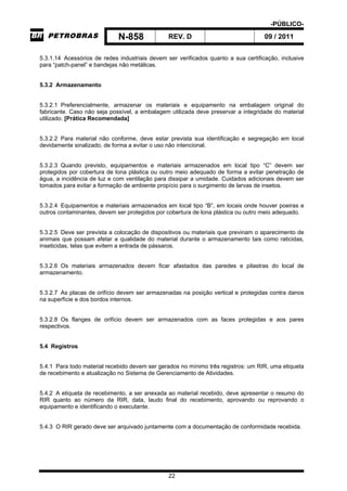 -PÚBLICO-
N-858 REV. D 09 / 2011
22
5.3.1.14 Acessórios de redes industriais devem ser verificados quanto a sua certificação, inclusive
para “patch-panel” e bandejas não metálicas.
5.3.2 Armazenamento
5.3.2.1 Preferencialmente, armazenar os materiais e equipamento na embalagem original do
fabricante. Caso não seja possível, a embalagem utilizada deve preservar a integridade do material
utilizado. [Prática Recomendada]
5.3.2.2 Para material não conforme, deve estar prevista sua identificação e segregação em local
devidamente sinalizado, de forma a evitar o uso não intencional.
5.3.2.3 Quando previsto, equipamentos e materiais armazenados em local tipo “C” devem ser
protegidos por cobertura de lona plástica ou outro meio adequado de forma a evitar penetração de
água, a incidência de luz e com ventilação para dissipar a umidade. Cuidados adicionais devem ser
tomados para evitar a formação de ambiente propício para o surgimento de larvas de insetos.
5.3.2.4 Equipamentos e materiais armazenados em local tipo “B”, em locais onde houver poeiras e
outros contaminantes, devem ser protegidos por cobertura de lona plástica ou outro meio adequado.
5.3.2.5 Deve ser prevista a colocação de dispositivos ou materiais que previnam o aparecimento de
animais que possam afetar a qualidade do material durante o armazenamento tais como raticidas,
inseticidas, telas que evitem a entrada de pássaros.
5.3.2.6 Os materiais armazenados devem ficar afastados das paredes e pilastras do local de
armazenamento.
5.3.2.7 As placas de orifício devem ser armazenadas na posição vertical e protegidas contra danos
na superfície e dos bordos internos.
5.3.2.8 Os flanges de orifício devem ser armazenados com as faces protegidas e aos pares
respectivos.
5.4 Registros
5.4.1 Para todo material recebido devem ser gerados no mínimo três registros: um RIR, uma etiqueta
de recebimento e atualização no Sistema de Gerenciamento de Atividades.
5.4.2 A etiqueta de recebimento, a ser anexada ao material recebido, deve apresentar o resumo do
RIR quanto ao número da RIR, data, laudo final do recebimento, aprovando ou reprovando o
equipamento e identificando o executante.
5.4.3 O RIR gerado deve ser arquivado juntamente com a documentação de conformidade recebida.
 