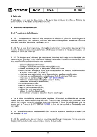 -PÚBLICO-
N-858 REV. D 09 / 2011
23
6 Calibração
A calibração é um teste de desempenho e faz parte das atividades previstas no Sistema de
Gerenciamento de Atividades como condicionamento.
6.1 Requisitos de Documentação
6.1.1 Procedimento de Calibração
6.1.1.1 O procedimento de calibração deve referenciar um relatório ou certificado de calibração que
deve ser preenchido a cada calibração executada. Este relatório deve prever a análise dos tópicos de
atividades de análise documental, medições e laudo.
6.1.1.2 Para o caso de divergência ou informação complementar, neste relatório deve ser previsto
registros de documentos adicionais como fazer referências a um relatório de não conformidade ou um
relatório de ensaio em campo etc.
6.1.1.3 Os certificados de calibração dos instrumentos devem ser elaborados em conformidade com
os documentos de projeto e com esta Norma, devendo contemplar o conteúdo mínimo geral previsto
e as seguintes informações adicionais, onde necessário:
— especificações dos instrumentos;
— condições e anomalias observadas na inspeção visual;
— tabelas de calibração para as medições a serem executadas;
— instruções para abertura de fichas de acompanhamento nos sistemas de gerenciamento
e registro, do tipo SGC, FIC e SAP R3;
— referência ao procedimento e outros documentos em papel ou meio eletrônico;
— referência aos padrões usados rastreados pela Rede Brasileira de Calibração;
— referências de atendimento para ABNT NBR ISO/IEC 17025;
— referência ao sistema de calibração e banco de dados;
— certificados de calibração do fabricante;
— outros ensaios aplicáveis;
— valores obtidos nas medições;
— valores corrigidos das medições;
— cálculo dos erros sistemáticos;
— cálculo da incerteza da calibração;
— temperatura e umidade no laboratório durante a calibração.
6.1.1.4 A forma de cálculo de incerteza deve considerar, no mínimo, as incertezas dos padrões
usados e os erros aleatórios obtidos na calibração. Quando houver exigências mais restritivas a este
cálculo de incerteza outras contribuições devem ser incluídas. A forma de cálculo deve estar de
acordo com o Anexo A da PETROBRAS N-1882 e deve ser apresentada à fiscalização para
aprovação.
6.1.1.5 Deve ser considerado como referência para cálculo de incertezas de medição o anexo A da
PETROBRAS N-1882.
6.1.1.6 Os procedimentos devem incluir os requisitos específicos previstos nesta Norma para cada
tipo de material, instrumento, equipamento ou sistema de automação.
 