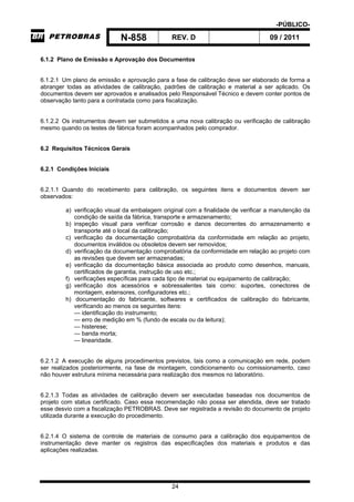 -PÚBLICO-
N-858 REV. D 09 / 2011
24
6.1.2 Plano de Emissão e Aprovação dos Documentos
6.1.2.1 Um plano de emissão e aprovação para a fase de calibração deve ser elaborado de forma a
abranger todas as atividades de calibração, padrões de calibração e material a ser aplicado. Os
documentos devem ser aprovados e analisados pelo Responsável Técnico e devem conter pontos de
observação tanto para a contratada como para fiscalização.
6.1.2.2 Os instrumentos devem ser submetidos a uma nova calibração ou verificação de calibração
mesmo quando os testes de fábrica foram acompanhados pelo comprador.
6.2 Requisitos Técnicos Gerais
6.2.1 Condições Iniciais
6.2.1.1 Quando do recebimento para calibração, os seguintes itens e documentos devem ser
observados:
a) verificação visual da embalagem original com a finalidade de verificar a manutenção da
condição de saída da fábrica, transporte e armazenamento;
b) inspeção visual para verificar corrosão e danos decorrentes do armazenamento e
transporte até o local da calibração;
c) verificação da documentação comprobatória da conformidade em relação ao projeto,
documentos inválidos ou obsoletos devem ser removidos;
d) verificação da documentação comprobatória da conformidade em relação ao projeto com
as revisões que devem ser armazenadas;
e) verificação da documentação básica associada ao produto como desenhos, manuais,
certificados de garantia, instrução de uso etc.;
f) verificações específicas para cada tipo de material ou equipamento de calibração;
g) verificação dos acessórios e sobressalentes tais como: suportes, conectores de
montagem, extensores, configuradores etc.;
h) documentação do fabricante, softwares e certificados de calibração do fabricante,
verificando ao menos os seguintes itens:
— identificação do instrumento;
— erro de medição em % (fundo de escala ou da leitura);
— histerese;
— banda morta;
— linearidade.
6.2.1.2 A execução de alguns procedimentos previstos, tais como a comunicação em rede, podem
ser realizados posteriormente, na fase de montagem, condicionamento ou comissionamento, caso
não houver estrutura mínima necessária para realização dos mesmos no laboratório.
6.2.1.3 Todas as atividades de calibração devem ser executadas baseadas nos documentos de
projeto com status certificado. Caso essa recomendação não possa ser atendida, deve ser tratado
esse desvio com a fiscalização PETROBRAS. Deve ser registrada a revisão do documento de projeto
utilizada durante a execução do procedimento.
6.2.1.4 O sistema de controle de materiais de consumo para a calibração dos equipamentos de
instrumentação deve manter os registros das especificações dos materiais e produtos e das
aplicações realizadas.
 