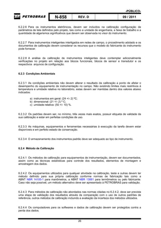 -PÚBLICO-
N-858 REV. D 09 / 2011
26
6.2.2.6 Para os instrumentos eletrônicos, devem ser incluídos na calibração configuração de
parâmetros de tela definidos pelo projeto, tais como a unidade de engenharia, a faixa de trabalho e a
quantidade de algarismos significativos que devem ser observada no visor do instrumento.
6.2.2.7 Para instrumentos inteligentes interligados em redes de campo, o procedimento adotado e os
documentos de calibração devem considerar os recursos que o modelo do fabricante do instrumento
pode fornecer.
6.2.2.8 A análise da calibração de instrumentos inteligentes deve contemplar adicionalmente
verificações no projeto em relação aos blocos funcionais, blocos de sensor e transdutor e os
respectivos arquivos de configuração.
6.2.3 Condições Ambientais
6.2.3.1 As condições ambientais não devem alterar o resultado da calibração a ponto de afetar o
desempenho do equipamento de instrumentação no campo. Não existindo limites mais restritivos à
temperatura e umidade relativa no laboratório, estas devem ser mantidas dentro dos valores abaixo
indicados:
a) instrumentos em geral: (24 +/- 2) ºC;
b) dimensional: (21 +/- 2) º C;
c) umidade relativa: (50 +/- 10) %.
6.2.3.2 Os padrões devem ser, no mínimo, três vezes mais exatos, possuir etiqueta de validade da
sua calibração e estar em perfeitas condições de uso.
6.2.3.3 As máquinas, equipamentos e ferramentas necessárias à execução da tarefa devem estar
disponíveis e em perfeito estado de conservação.
6.2.3.4 O armazenamento dos instrumentos padrão deve ser adequado ao tipo de instrumento.
6.2.4 Método de Calibração
6.2.4.1 Os métodos de calibração para equipamentos de instrumentação, devem ser documentados,
assim como as técnicas estatísticas para controle dos resultados, elementos de montagem e
amostragem dos dados.
6.2.4.2 Os equipamentos utilizados para qualquer atividade na calibração, teste e outras devem ter
método definido para sua própria calibração conforme normas de fabricação tais como a
ABNT NBR 14105-1 para manômetros, a ABNT NBR 13881 para termômetros ou pelo fabricante.
Caso não seja possível, um método alternativo deve ser apresentado à PETROBRAS para validação.
6.2.4.3 Para métodos de calibração não abordados nas normas citadas no 6.2.4.2, deve ser prevista
uma etapa de validação dos resultados através da comparação com o uso de outros padrões de
referência, outros métodos de calibração incluindo a avaliação da incerteza dos métodos utilizados.
6.2.4.4 Os computadores para os softwares e dados de calibração devem ser protegidos contra a
perda dos dados.
 