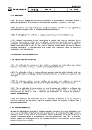 -PÚBLICO-
N-858 REV. D 09 / 2011
27
6.2.5 Metrologia
6.2.5.1 No local de medição devem ser registradas todas as anormalidades encontradas durante a
realização da calibração inclusive as que contribuem para aumentar a incerteza da calibração.
6.2.5.2 Deve haver uma ação imediata para corrigir as medições incorretas ou erros significativos
que possam ser corrigidos, antes da emissão do relatório de calibração.
6.2.5.3 A calibração envolve em todas as situações, no mínimo, um instrumento de medida.
6.2.5.4 Havendo necessidade de dois instrumentos de medida, tais como na calibração de um
transmissor de pressão, a variável deve ser aplicada no instrumento que tenha a maior incerteza,
geralmente o medidor de pressão, fazendo coincidir leituras que coincidam com marcas ou traços ou
valores cheios tais como 5,0 kPa, 6,5 Bar. A leitura deve ser no instrumento que possua a menor
incerteza, geralmente, o miliamperímetro que possui uma quantidade maior de algarismos
significativos, minimizando erros.
6.3 Requisitos Técnicos Específicos
6.3.1 Instrumentos Transmissores
6.3.1.1 Na calibração de transmissores deve incluir a verificação da conformidade dos valores
indicados e transmitidos em relação à padrões para cada tipo de transmissor.
6.3.1.2 Na calibração verificar as configurações de operação, sinal de saída, indicação local bem
como os parâmetros de configuração de transmissores inteligentes com calibradores ou sistemas de
calibração.
6.3.1.3 Na calibração verificar possíveis detalhes de montagem que impliquem em possíveis
inadequações da calibração após a montagem. Exemplos: As elevações e supressões de zero.
6.3.1.4 Para a calibração de transmissores em rede de campo, as medições e verificação dos
parâmetros de blocos sensores e transdutores pode ser realizada através do sistema de
gerenciamento de ativos ou com a utilização de calibradores ou sistemas de calibração.
[Prática Recomendada]
6.3.1.5 Para calibração de instrumentos em que a densidade é diferente de um ou possuam e
meçam a interface e isto influencie o resultado esperado, devem ser corrigidos os valores para a
densidade especificada.
6.3.2 Sistemas de Medição
No caso de calibração de sistemas os principais aspectos de projeto devem ser verificados, bem
como suas características funcionais relevantes como os valores de tensão de alimentação, corrente,
entradas e saídas de sinal, tempos de acionamento, pressão de trabalho. Isto é aplicável quando o
sistema é diretamente ligado à instrumentação como um analisador ou uma EMED. É aplicável,
também, quando um equipamento como, por exemplo, um gerador, um compressor ou uma bomba
possuem instrumentos montados.
 