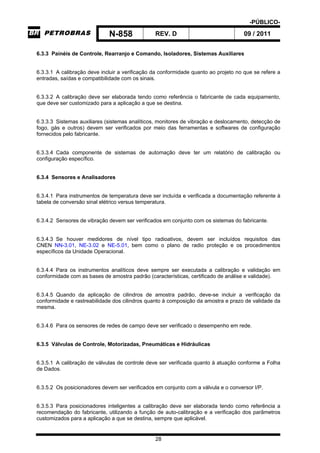 -PÚBLICO-
N-858 REV. D 09 / 2011
28
6.3.3 Painéis de Controle, Rearranjo e Comando, Isoladores, Sistemas Auxiliares
6.3.3.1 A calibração deve incluir a verificação da conformidade quanto ao projeto no que se refere a
entradas, saídas e compatibilidade com os sinais.
6.3.3.2 A calibração deve ser elaborada tendo como referência o fabricante de cada equipamento,
que deve ser customizado para a aplicação a que se destina.
6.3.3.3 Sistemas auxiliares (sistemas analíticos, monitores de vibração e deslocamento, detecção de
fogo, gás e outros) devem ser verificados por meio das ferramentas e softwares de configuração
fornecidos pelo fabricante.
6.3.3.4 Cada componente de sistemas de automação deve ter um relatório de calibração ou
configuração específico.
6.3.4 Sensores e Analisadores
6.3.4.1 Para instrumentos de temperatura deve ser incluída e verificada a documentação referente à
tabela de conversão sinal elétrico versus temperatura.
6.3.4.2 Sensores de vibração devem ser verificados em conjunto com os sistemas do fabricante.
6.3.4.3 Se houver medidores de nível tipo radioativos, devem ser incluídos requisitos das
CNEN NN-3.01, NE-3.02 e NE-5.01, bem como o plano de radio proteção e os procedimentos
específicos da Unidade Operacional.
6.3.4.4 Para os instrumentos analíticos deve sempre ser executada a calibração e validação em
conformidade com as bases de amostra padrão (características, certificado de análise e validade).
6.3.4.5 Quando da aplicação de cilindros de amostra padrão, deve-se incluir a verificação da
conformidade e rastreabilidade dos cilindros quanto à composição da amostra e prazo de validade da
mesma.
6.3.4.6 Para os sensores de redes de campo deve ser verificado o desempenho em rede.
6.3.5 Válvulas de Controle, Motorizadas, Pneumáticas e Hidráulicas
6.3.5.1 A calibração de válvulas de controle deve ser verificada quanto à atuação conforme a Folha
de Dados.
6.3.5.2 Os posicionadores devem ser verificados em conjunto com a válvula e o conversor I/P.
6.3.5.3 Para posicionadores inteligentes a calibração deve ser elaborada tendo como referência a
recomendação do fabricante, utilizando a função de auto-calibração e a verificação dos parâmetros
customizados para a aplicação a que se destina, sempre que aplicável.
 