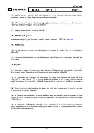 -PÚBLICO-
N-858 REV. D 09 / 2011
29
6.3.5.4 Deve incluir a verificação de outros dispositivos usados como acessórios tais como válvulas
solenóides, chaves de torque, pilotos e acionamento local/remoto.
6.3.5.5 Deve ser verificado os indicadores de posição das válvulas em relação ao seu funcionamento
e correta posição inserida pelo simulador de sinal.
6.3.5.6 Deve ser verificada a classe de vedação.
6.3.6 Válvulas de Segurança
As válvulas de segurança e dispositivos de alívio devem atender a PETROBRAS N-2368.
6.3.7 Rotâmetros
6.3.7.1 Para rotâmetros devem ser verificados na condição de vazão zero e o certificado de
calibração.
6.3.7.2 Para rotâmetros devem ser incluídas também verificações de tipo de medidor, escala e tipo
de flutuador.
6.4 Registros
6.4.1 Quando se tratar de instrumentos ou sistemas configuráveis, os certificados de calibração
devem conter o valor de todos os parâmetros configurados durante a calibração.
6.4.2 O certificado de calibração de instrumento de nível deve registrar as cotas de nível
mínimo (0 %) e nível máximo (100 %) em relação à linha de tangência do fundo em vasos verticais ou
horizontais quando o instrumento é instalado diretamente no vaso; ou em relação às tomadas ao
vaso.
6.4.3 Quando da execução de calibração, devem ser verificadas e registradas as versões de todos
os softwares e “firmwares” utilizados.
6.4.4 A forma de armazenamento provisório de certificados de calibração em meio magnético, físico
ou ambos, bem como a tramitação ao longo do processo de calibração depende de aprovação pela
PETROBRAS.
6.4.5 O relatório ou certificado de calibração, após a tramitação final deve ser arquivado juntamente
com a documentação de conformidade recebida e gerada durante o condicionamento pelo Sistema
de Gerenciamento de Atividades.
 