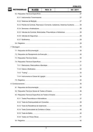 -PÚBLICO-
N-858 REV. D 09 / 2011
3
6.3 Requisitos Técnicos Específicos.......................................................................................... 27
6.3.1 Instrumentos Transmissores........................................................................................ 27
6.3.2 Sistemas de Medição................................................................................................... 27
6.3.3 Painéis de Controle, Rearranjo e Comando, Isoladores, Sistemas Auxiliares............ 28
6.3.4 Sensores e Analisadores ............................................................................................. 28
6.3.5 Válvulas de Controle, Motorizadas, Pneumáticas e Hidráulicas ................................. 28
6.3.6 Válvulas de Segurança ................................................................................................ 29
6.3.7 Rotâmetros................................................................................................................... 29
6.4 Registros .............................................................................................................................. 29
7 Montagem.......................................................................................................................................... 30
7.1 Requisitos de Documentação .............................................................................................. 30
7.2 Requisitos de Planejamento da Execução .......................................................................... 30
7.3 Requisitos Técnicos Gerais ................................................................................................. 30
7.4 Requisitos Técnicos Específicos.......................................................................................... 31
7.4.1 Eletrodutos, Eletrocalhas e Bandejas.......................................................................... 31
7.4.2 Cabos e Multicabos...................................................................................................... 32
7.4.3 “Tubing”........................................................................................................................ 33
7.4.4 Instrumentos e Caixas de Ligação............................................................................... 34
7.5 Registros .............................................................................................................................. 34
8 Condicionamento............................................................................................................................... 35
8.1 Requisitos de Documentação .............................................................................................. 35
8.2 Requisitos Técnicos Gerais de Testes e Ensaios................................................................ 36
8.3 Requisitos Técnicos Específicos de Testes e Ensaios........................................................ 37
8.3.1 Testes Pneumáticos e Hidrostáticos............................................................................ 37
8.3.2 Teste de Estanqueidade em Conexões....................................................................... 39
8.3.3 Teste de Resistência de Isolamento............................................................................ 39
8.3.4 Teste Continuidade de Contatos e Cabos................................................................... 40
8.3.5 Teste de Malha ............................................................................................................ 40
8.3.6 Testes em Fibras Óticas .............................................................................................. 41
8.4 Registros .............................................................................................................................. 42
 