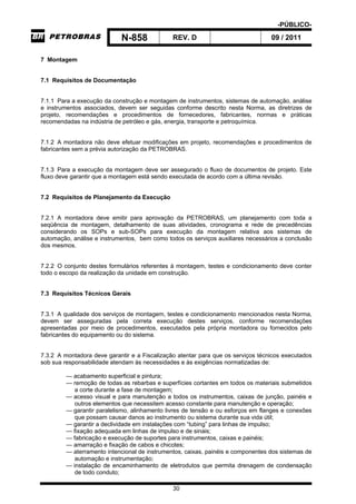 -PÚBLICO-
N-858 REV. D 09 / 2011
30
7 Montagem
7.1 Requisitos de Documentação
7.1.1 Para a execução da construção e montagem de instrumentos, sistemas de automação, análise
e instrumentos associados, devem ser seguidas conforme descrito nesta Norma, as diretrizes de
projeto, recomendações e procedimentos de fornecedores, fabricantes, normas e práticas
recomendadas na indústria de petróleo e gás, energia, transporte e petroquímica.
7.1.2 A montadora não deve efetuar modificações em projeto, recomendações e procedimentos de
fabricantes sem a prévia autorização da PETROBRAS.
7.1.3 Para a execução da montagem deve ser assegurado o fluxo de documentos de projeto. Este
fluxo deve garantir que a montagem está sendo executada de acordo com a última revisão.
7.2 Requisitos de Planejamento da Execução
7.2.1 A montadora deve emitir para aprovação da PETROBRAS, um planejamento com toda a
seqüência de montagem, detalhamento de suas atividades, cronograma e rede de precedências
considerando os SOPs e sub-SOPs para execução da montagem relativa aos sistemas de
automação, análise e instrumentos, bem como todos os serviços auxiliares necessários a conclusão
dos mesmos.
7.2.2 O conjunto destes formulários referentes à montagem, testes e condicionamento deve conter
todo o escopo da realização da unidade em construção.
7.3 Requisitos Técnicos Gerais
7.3.1 A qualidade dos serviços de montagem, testes e condicionamento mencionados nesta Norma,
devem ser asseguradas pela correta execução destes serviços, conforme recomendações
apresentadas por meio de procedimentos, executados pela própria montadora ou fornecidos pelo
fabricantes do equipamento ou do sistema.
7.3.2 A montadora deve garantir e a Fiscalização atentar para que os serviços técnicos executados
sob sua responsabilidade atendam às necessidades e às exigências normatizadas de:
— acabamento superficial e pintura;
— remoção de todas as rebarbas e superfícies cortantes em todos os materiais submetidos
a corte durante a fase de montagem;
— acesso visual e para manutenção a todos os instrumentos, caixas de junção, painéis e
outros elementos que necessitem acesso constante para manutenção e operação;
— garantir paralelismo, alinhamento livres de tensão e ou esforços em flanges e conexões
que possam causar danos ao instrumento ou sistema durante sua vida útil;
— garantir a declividade em instalações com “tubing” para linhas de impulso;
— fixação adequada em linhas de impulso e de sinais;
— fabricação e execução de suportes para instrumentos, caixas e painéis;
— amarração e fixação de cabos e chicotes;
— aterramento intencional de instrumentos, caixas, painéis e componentes dos sistemas de
automação e instrumentação;
— instalação de encaminhamento de eletrodutos que permita drenagem de condensação
de todo conduto;
 