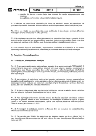 -PÚBLICO-
N-858 REV. D 09 / 2011
31
— conexão de drenos e pontos baixo das tomadas de impulso adequadamente para
coletores;
— execução de enchimento e selagem de tomada de impulso.
7.3.3 Soluções de continuidade intencional nas juntas de expansão térmica em eletrodutos de
grandes comprimentos devem ser flexíveis de forma a não comprometer a plena operação da junta.
7.3.4 Deve ser evitada, nas conexões entre peças, a utilização de conectores e terminais diferentes
metais para evitar a constituição de pilha galvânica.
7.3.5 Na montagem de conectores elétricos em estruturas e similares deve haver a remoção de tinta
e revestimentos existentes nas peças metálicas garantindo o pleno contato metálico. Neste local deve
ser restaurada a pintura, onde não fizer parte do contato, após a instalação dos conectores.
7.3.6 Os diversos tipos de instrumentos, equipamentos e sistemas de automação e ou análise,
devem seguir as instruções específicas para instalação, conforme detalhes típicos de montagem.
7.4 Requisitos Técnicos Específicos
7.4.1 Eletrodutos, Eletrocalhas e Bandejas
7.4.1.1 O percurso dos eletrodutos, eletrocalhas e bandejas deve ser aprovado pela PETROBRAS. O
encaminhamento deve ser o mais retilíneo possível entre sua origem e destino, considerando a
acessibilidade para futuras expansões; deve evitar exposição a altas temperaturas, interferência
eletromagnética, riscos de choques com equipamentos móveis, vazamentos de produtos de processo
e de vapor d’água.
7.4.1.2 Na montagem de eletrodutos, eletrocalhas, bandejas e acessórios, havendo necessidade de
operações mecânicas tais como cortes, usinagens, abertura de rosca, as partes atingidas devem ser
tratadas por meio de produtos que restaurem a condição original de cobertura e proteção da chapa,
ou seja, deve ser aplicada uma proteção anticorrosiva.
7.4.1.3 A abertura das roscas pode ser executada com tarraxa manual ou elétrica. Após a abertura
deve ser feita uma verificação da integridade dos fios da rosca.
7.4.1.4 Para a proteção anticorrosiva executar limpeza dos fios de rosca com solventes e posterior
aplicação de primeira demão de tinta anticorrosiva. Na montagem do eletroduto aplicar o aperto
correto e, nas regiões expostas das conexões, aplicar uma segunda demão de tinta anticorrosiva.
Observar a restrição prevista no 7.4.1.9.
7.4.1.5 A montagem de eletrodutos, inclusive os flexíveis, deve ser executada por acesso lateral ou
inferior dos instrumentos e das caixas.
7.4.1.6 Os intervalos para fixação dos eletrodutos aos suportes, devem ser de no máximo de 2 m
para eletrodutos de diâmetro menor que 3/4“ e no máximo 3 m para eletrodutos de diâmetro igual ou
maior que 3/4“.
 