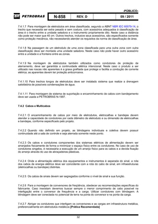-PÚBLICO-
N-858 REV. D 09 / 2011
32
7.4.1.7 Para montagem de eletrodutos em área classificada, segundo a ABNT NBR IEC 60079-14, o
trecho que necessita ser extra pesado e sem costura, com acessórios adequados à classificação de
área é o trecho entre a unidade seladora e o instrumento propriamente dito. Neste caso a distância
não pode ser maior que 45 cm. Outros trechos, inclusive seus acessórios, são especificados somente
como proteção mecânica, não necessitando atender os requisitos da norma de classificação de área.
7.4.1.8 Na passagem de um eletroduto de uma zona classificada para uma outra zona com outra
classificação deve ser montada uma unidade seladora. Neste caso não pode haver outro acessório
entre a unidade e a fronteira entre as zonas.
7.4.1.9 Na montagem de eletrodutos também utilizados como condutores de proteção de
aterramento, deve ser garantida a continuidade elétrica intencional. Neste caso o produto a ser
utilizado nas roscas não aparentes é a graxa grafitada que protege e facilita a condução de corrente
elétrica; as aparentes devem ter proteção anticorrosiva.
7.4.1.10 Para trechos longos de eletrodutos deve ser instalado sistema que realize a drenagem
satisfatória de possíveis condensações de água.
7.4.1.11 Para montagem de sistema de suportação e encaminhamento de cabos com bandejamento
deve ser usada a PETROBRAS N-1997.
7.4.2 Cabos e Multicabos
7.4.2.1 O encaminhamento de cabos por meio de eletrodutos, eletrocalhas e bandejas devem
atender a capacidade de condutores por cada diâmetro de eletroduto e ou dimensão de eletrocalhas
e bandejas, conforme especificado pelo projeto.
7.4.2.2 Quando não definido em projeto, as blindagens individuais e coletiva devem possuir
continuidade até a sala de controle e seja aterrada somente neste ponto.
7.4.2.3 Os cabos e condutores componentes dos sistemas elétricos de alimentação devem ser
arranjados fisicamente de forma a minimizar o espaço físico entre os condutores. No caso de uso de
condutores singelos, é necessária a execução de um arranjo físico para os cabos e a devida fixação
do arranjo através do uso de abraçadeiras plásticas.
7.4.2.4 Onde a alimentação elétrica dos equipamentos e instrumentos é separada do sinal, a rota
dos cabos de energia elétrica deve ser coincidente com a rota do cabo de sinal, em infraestruturas
(eletrocalhas ou bandejas) distintas.
7.4.2.5 Os cabos de sinais devem ser segregados conforme o nível de sinal e sua função.
7.4.2.6 Para a montagem de conversores de freqüência, obedecer as recomendações específicas do
fabricante. Caso inexistam devemos buscar sempre o menor comprimento de cabo possível na
interligação entre o conversor de frequência e a carga. Utilizar condutores com blindagem. A
blindagem deve ser conectada no potencial de terra na ponta do conversor e na ponta da carga.
7.4.2.7 Abrigar os condutores que interligam os conversores e as cargas em infraestrutura metálica,
preferencialmente em eletrodutos metálicos [Prática Recomendada]
 